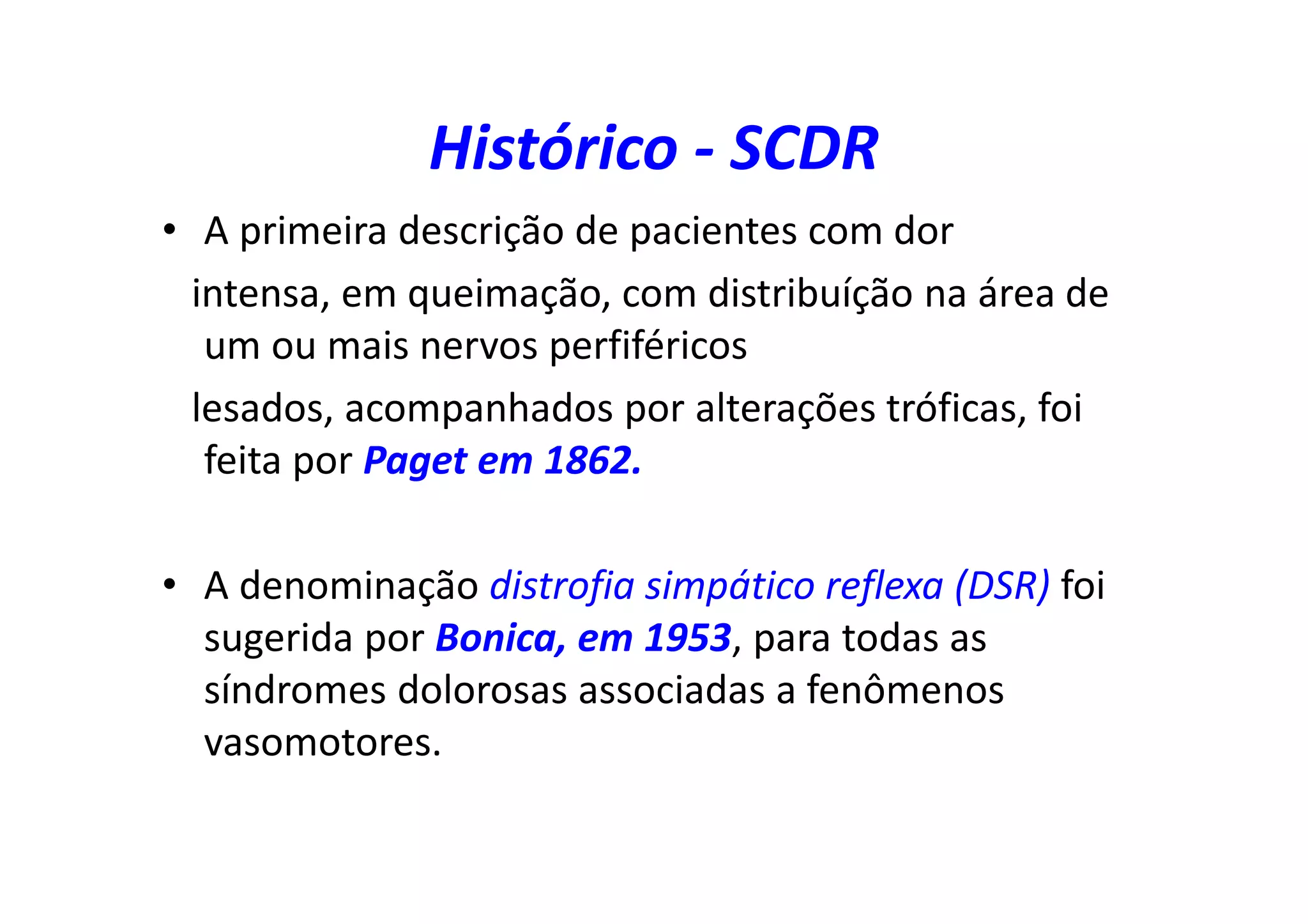 Histórico - SCDR
• A primeira descrição de pacientes com dor
intensa, em queimação, com distribuíção na área de
um ou mais nervos perfiféricos
lesados, acompanhados por alterações tróficas, foi
feita por Paget em 1862.
• A denominação distrofia simpático reflexa (DSR) foi
sugerida por Bonica, em 1953, para todas as
síndromes dolorosas associadas a fenômenos
vasomotores.
 