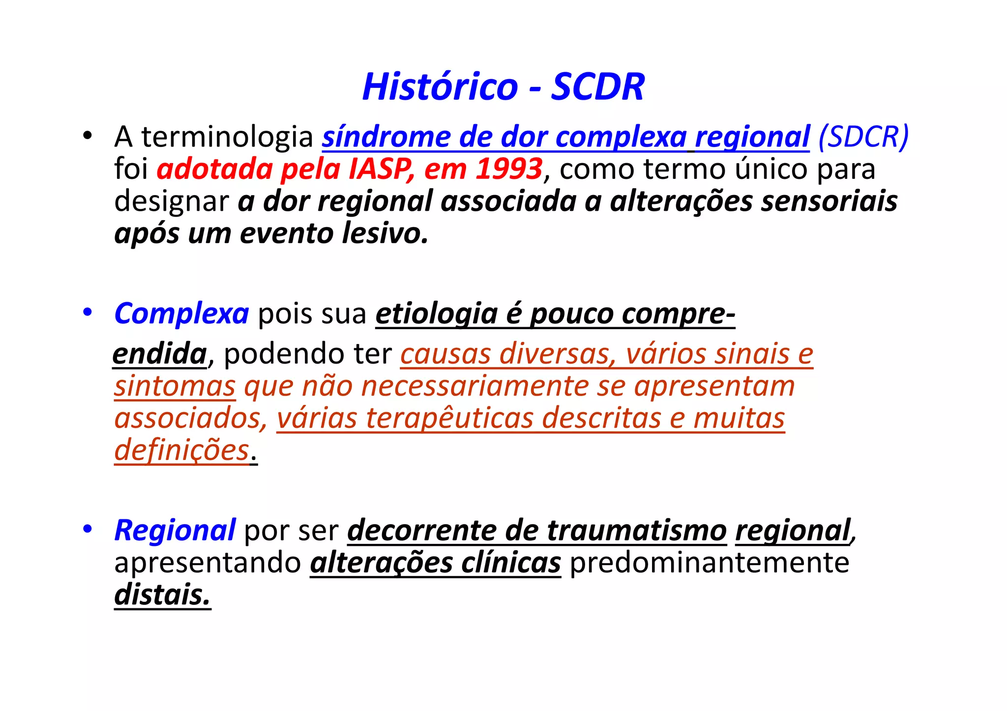 Histórico - SCDR
• A terminologia síndrome de dor complexa regional (SDCR)
foi adotada pela IASP, em 1993, como termo único para
designar a dor regional associada a alterações sensoriais
após um evento lesivo.
• Complexa pois sua etiologia é pouco compre-
endida, podendo ter causas diversas, vários sinais e
sintomas que não necessariamente se apresentam
associados, várias terapêuticas descritas e muitas
definições.
• Regional por ser decorrente de traumatismo regional,
apresentando alterações clínicas predominantemente
distais.
 