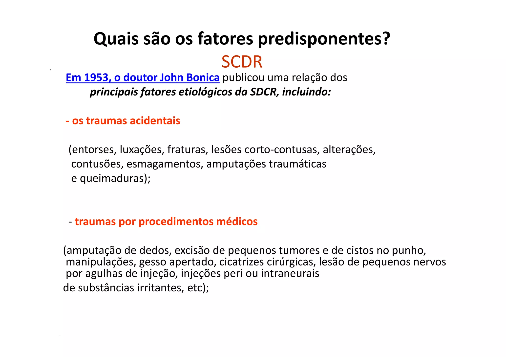 Quais são os fatores predisponentes?
SCDR•
Em 1953, o doutor John Bonica publicou uma relação dos
principais fatores etiológicos da SDCR, incluindo:
- os traumas acidentais
(entorses, luxações, fraturas, lesões corto-contusas, alterações,
contusões, esmagamentos, amputações traumáticas
e queimaduras);
- traumas por procedimentos médicos
(amputação de dedos, excisão de pequenos tumores e de cistos no punho,
manipulações, gesso apertado, cicatrizes cirúrgicas, lesão de pequenos nervos
por agulhas de injeção, injeções peri ou intraneurais
de substâncias irritantes, etc);
-
 