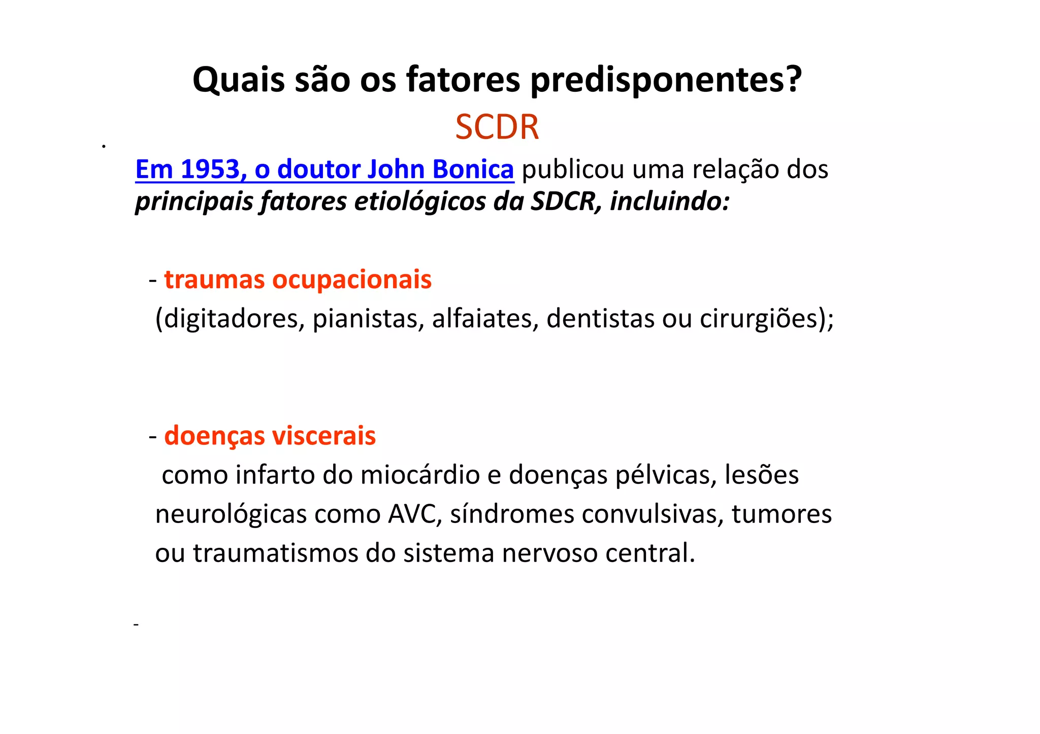 Quais são os fatores predisponentes?
SCDR•
Em 1953, o doutor John Bonica publicou uma relação dos
principais fatores etiológicos da SDCR, incluindo:
- traumas ocupacionais
(digitadores, pianistas, alfaiates, dentistas ou cirurgiões);
- doenças viscerais
como infarto do miocárdio e doenças pélvicas, lesões
neurológicas como AVC, síndromes convulsivas, tumores
ou traumatismos do sistema nervoso central.
-
 