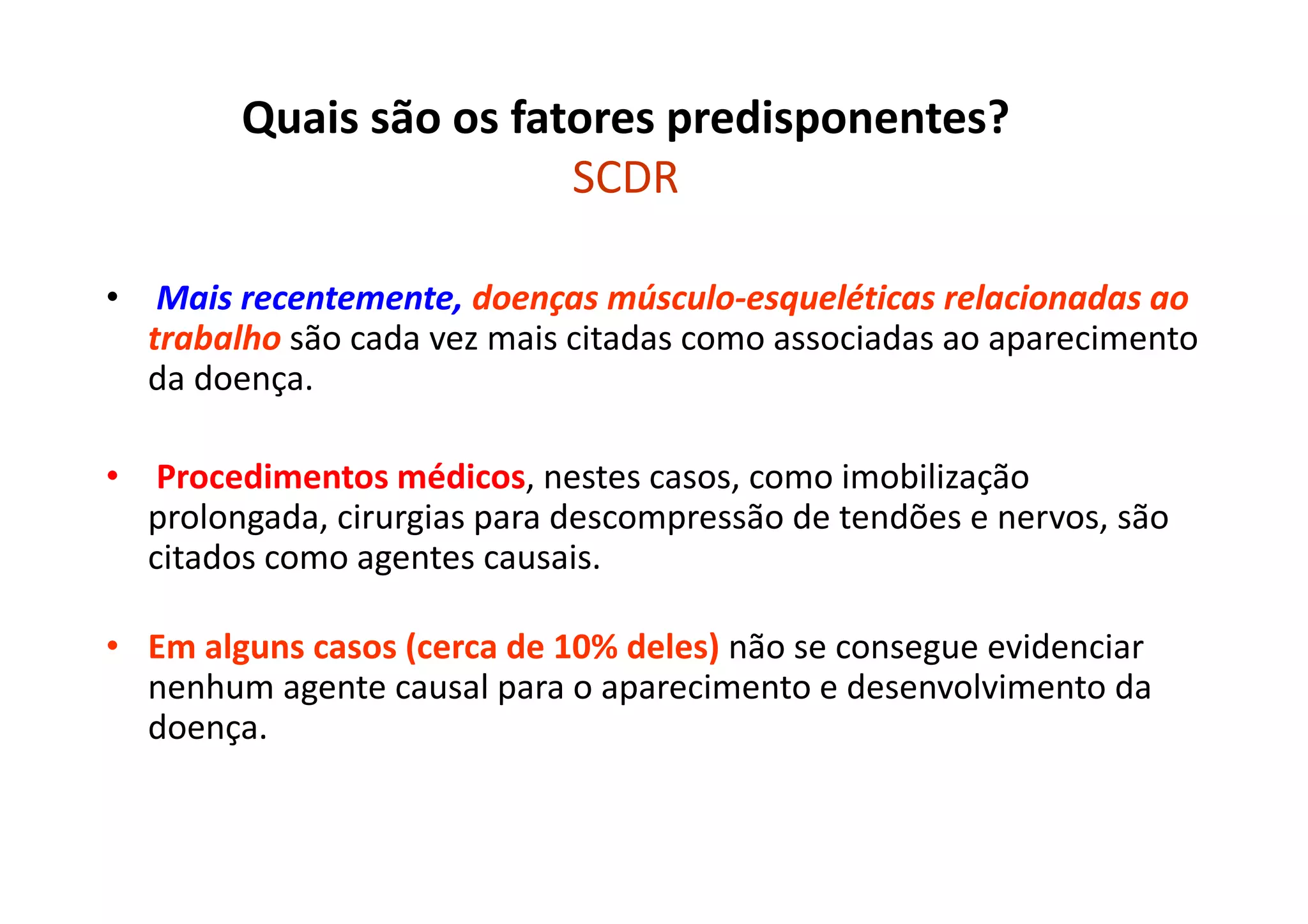 Quais são os fatores predisponentes?
SCDR
• Mais recentemente, doenças músculo-esqueléticas relacionadas ao
trabalho são cada vez mais citadas como associadas ao aparecimento
da doença.
• Procedimentos médicos, nestes casos, como imobilização
prolongada, cirurgias para descompressão de tendões e nervos, são
citados como agentes causais.
• Em alguns casos (cerca de 10% deles) não se consegue evidenciar
nenhum agente causal para o aparecimento e desenvolvimento da
doença.
 