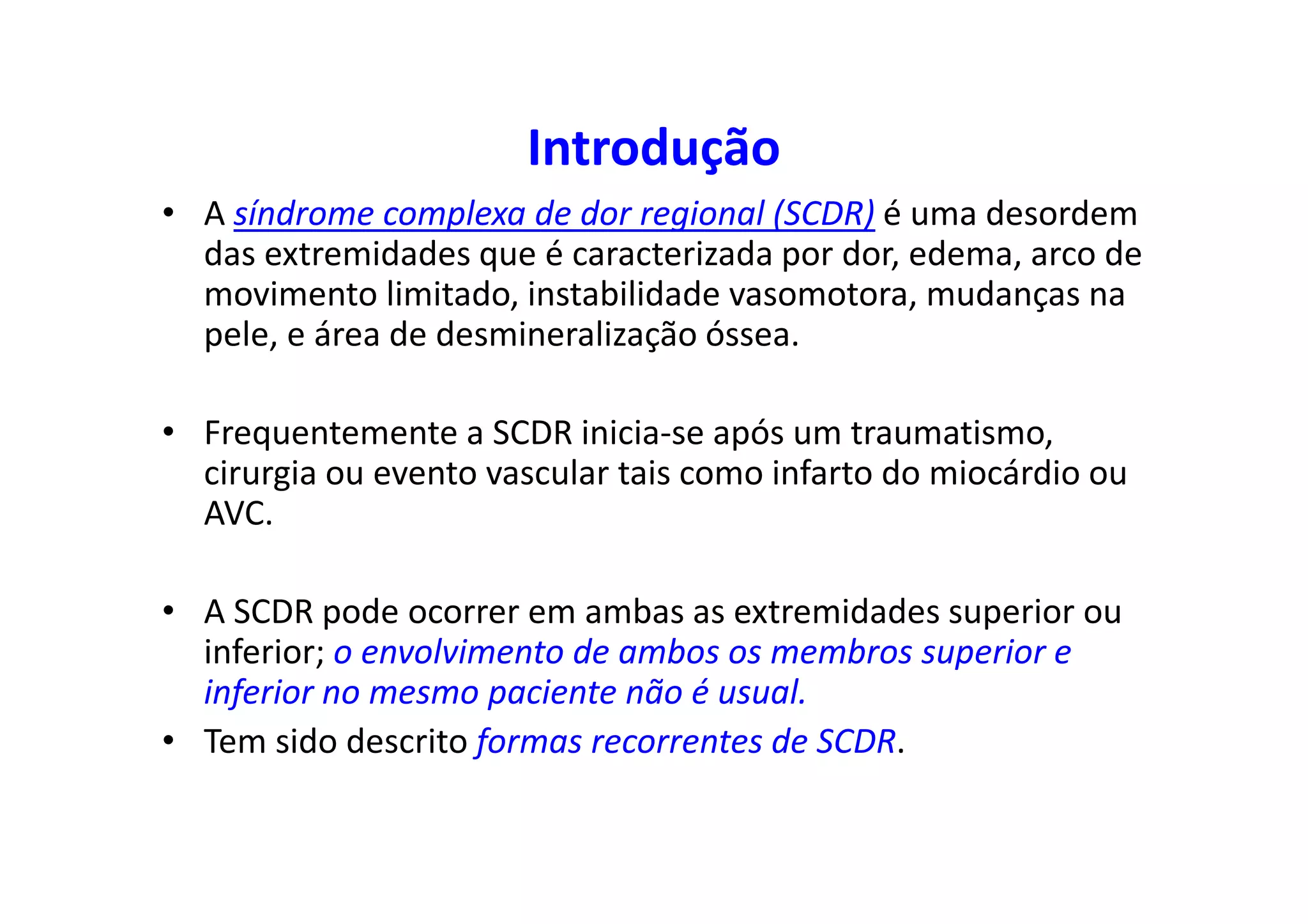 Introdução
• A síndrome complexa de dor regional (SCDR) é uma desordem
das extremidades que é caracterizada por dor, edema, arco de
movimento limitado, instabilidade vasomotora, mudanças na
pele, e área de desmineralização óssea.
• Frequentemente a SCDR inicia-se após um traumatismo,
cirurgia ou evento vascular tais como infarto do miocárdio ou
AVC.
• A SCDR pode ocorrer em ambas as extremidades superior ou
inferior; o envolvimento de ambos os membros superior e
inferior no mesmo paciente não é usual.
• Tem sido descrito formas recorrentes de SCDR.
 