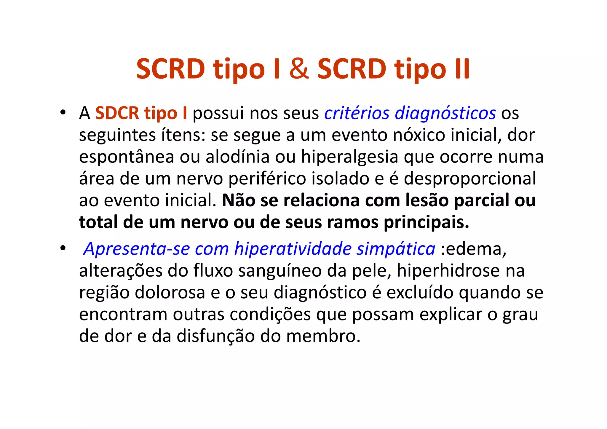SCRD tipo I & SCRD tipo II
• A SDCR tipo I possui nos seus critérios diagnósticos os
seguintes ítens: se segue a um evento nóxico inicial, dor
espontânea ou alodínia ou hiperalgesia que ocorre numa
área de um nervo periférico isolado e é desproporcional
ao evento inicial. Não se relaciona com lesão parcial ou
total de um nervo ou de seus ramos principais.
• Apresenta-se com hiperatividade simpática :edema,
alterações do fluxo sanguíneo da pele, hiperhidrose na
região dolorosa e o seu diagnóstico é excluído quando se
encontram outras condições que possam explicar o grau
de dor e da disfunção do membro.
 
