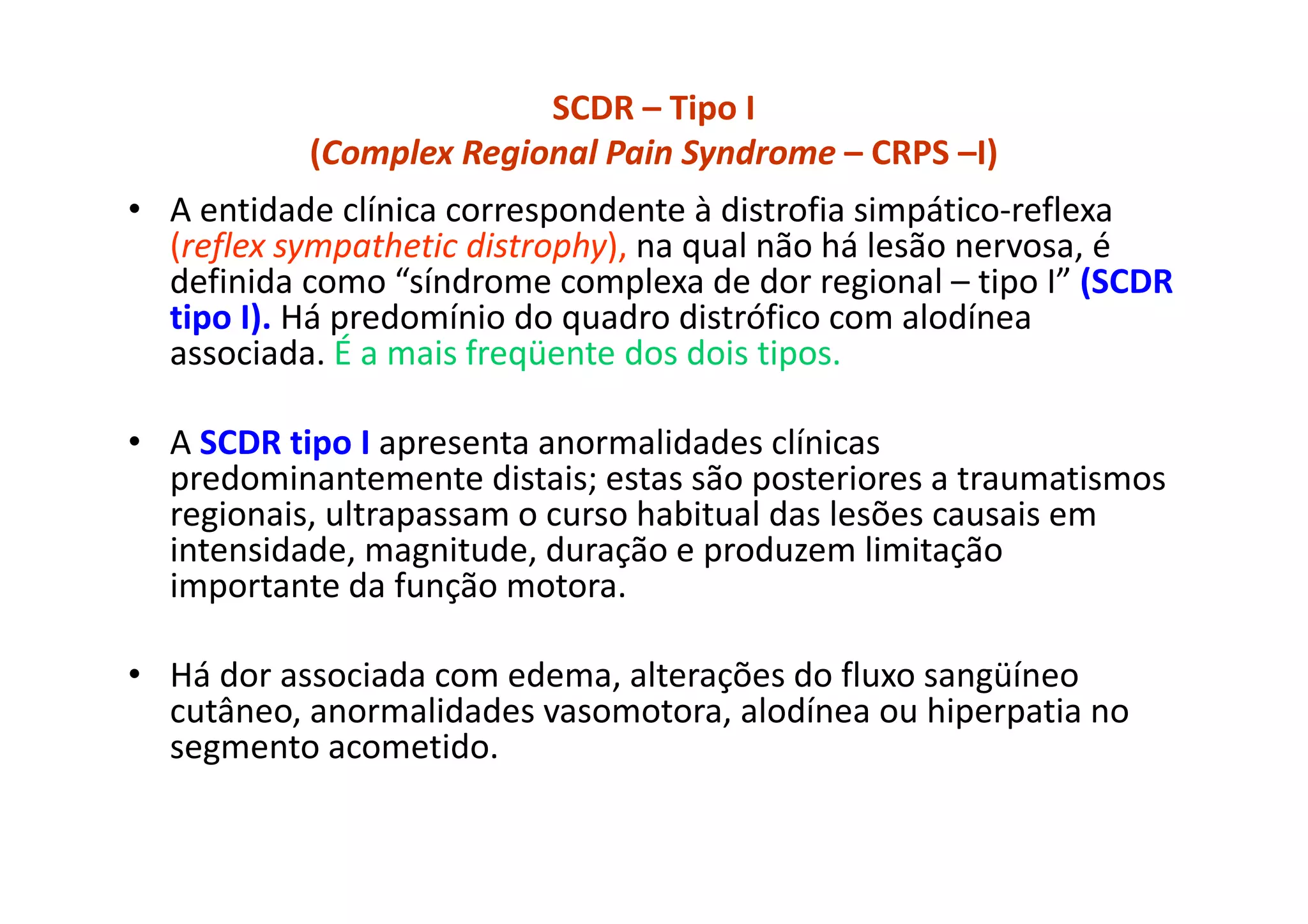 SCDR – Tipo I
(Complex Regional Pain Syndrome – CRPS –I)
• A entidade clínica correspondente à distrofia simpático-reflexa
(reflex sympathetic distrophy), na qual não há lesão nervosa, é
definida como “síndrome complexa de dor regional – tipo I” (SCDR
tipo I). Há predomínio do quadro distrófico com alodínea
associada. É a mais freqüente dos dois tipos.
• A SCDR tipo I apresenta anormalidades clínicas
predominantemente distais; estas são posteriores a traumatismos
regionais, ultrapassam o curso habitual das lesões causais em
intensidade, magnitude, duração e produzem limitação
importante da função motora.
• Há dor associada com edema, alterações do fluxo sangüíneo
cutâneo, anormalidades vasomotora, alodínea ou hiperpatia no
segmento acometido.
 