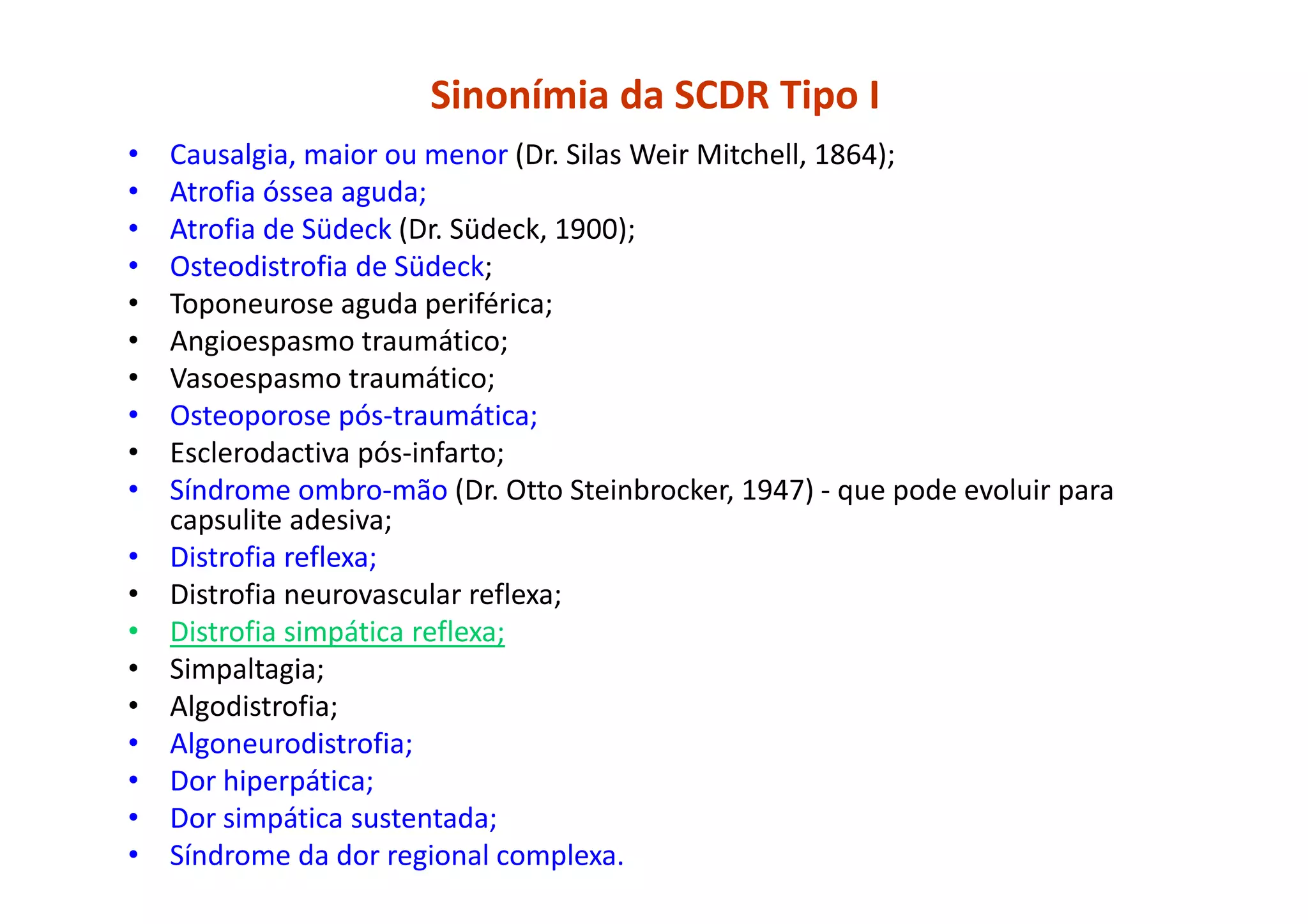 Sinonímia da SCDR Tipo I
• Causalgia, maior ou menor (Dr. Silas Weir Mitchell, 1864);
• Atrofia óssea aguda;
• Atrofia de Südeck (Dr. Südeck, 1900);
• Osteodistrofia de Südeck;
• Toponeurose aguda periférica;
• Angioespasmo traumático;
• Vasoespasmo traumático;
• Osteoporose pós-traumática;
• Esclerodactiva pós-infarto;
• Síndrome ombro-mão (Dr. Otto Steinbrocker, 1947) - que pode evoluir para
capsulite adesiva;
• Distrofia reflexa;
• Distrofia neurovascular reflexa;
• Distrofia simpática reflexa;
• Simpaltagia;
• Algodistrofia;
• Algoneurodistrofia;
• Dor hiperpática;
• Dor simpática sustentada;
• Síndrome da dor regional complexa.
 