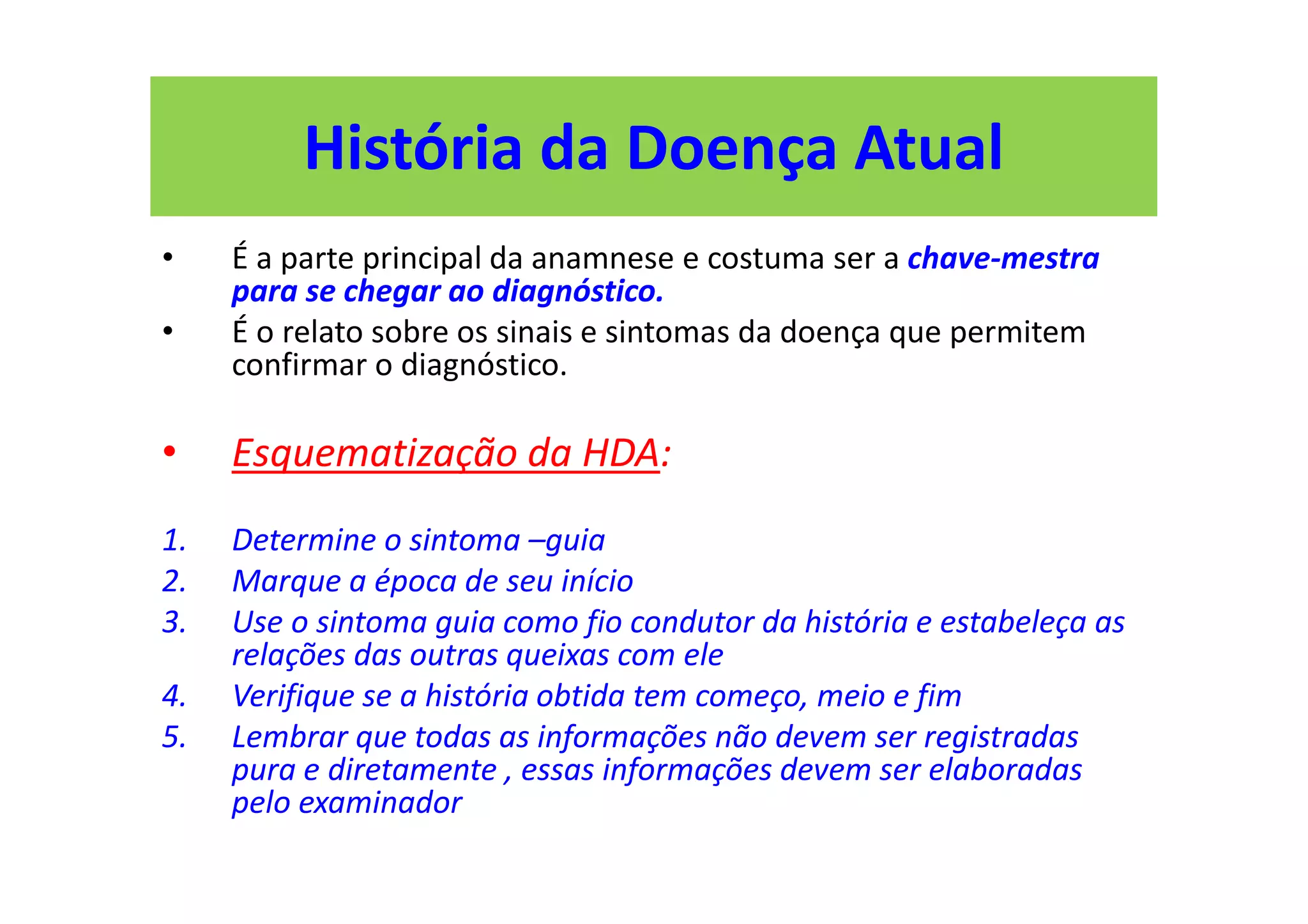 História da Doença Atual
• É a parte principal da anamnese e costuma ser a chave-mestra
para se chegar ao diagnóstico.
• É o relato sobre os sinais e sintomas da doença que permitem
confirmar o diagnóstico.
• Esquematização da HDA:
1. Determine o sintoma –guia
2. Marque a época de seu início
3. Use o sintoma guia como fio condutor da história e estabeleça as
relações das outras queixas com ele
4. Verifique se a história obtida tem começo, meio e fim
5. Lembrar que todas as informações não devem ser registradas
pura e diretamente , essas informações devem ser elaboradas
pelo examinador
 
