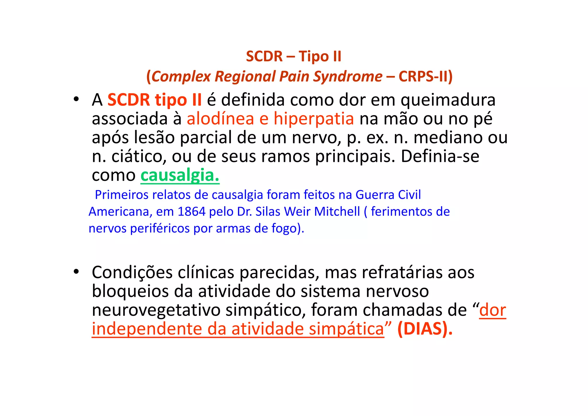 SCDR – Tipo II
(Complex Regional Pain Syndrome – CRPS-II)
• A SCDR tipo II é definida como dor em queimadura
associada à alodínea e hiperpatia na mão ou no pé
após lesão parcial de um nervo, p. ex. n. mediano ou
n. ciático, ou de seus ramos principais. Definia-se
como causalgia.
Primeiros relatos de causalgia foram feitos na Guerra Civil
Americana, em 1864 pelo Dr. Silas Weir Mitchell ( ferimentos de
nervos periféricos por armas de fogo).
• Condições clínicas parecidas, mas refratárias aos
bloqueios da atividade do sistema nervoso
neurovegetativo simpático, foram chamadas de “dor
independente da atividade simpática” (DIAS).
 