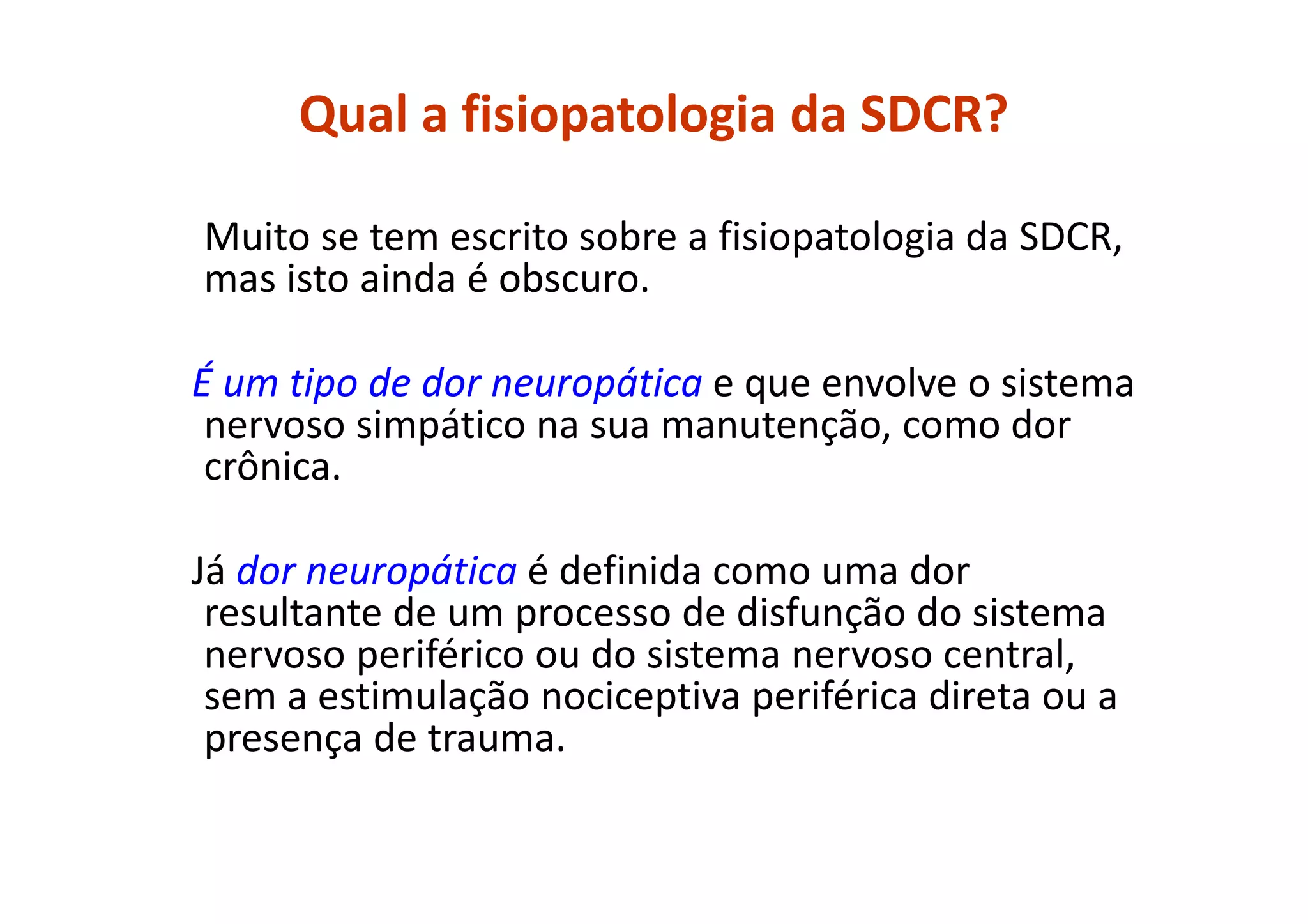 Qual a fisiopatologia da SDCR?
Muito se tem escrito sobre a fisiopatologia da SDCR,
mas isto ainda é obscuro.
É um tipo de dor neuropática e que envolve o sistema
nervoso simpático na sua manutenção, como dor
crônica.
Já dor neuropática é definida como uma dor
resultante de um processo de disfunção do sistema
nervoso periférico ou do sistema nervoso central,
sem a estimulação nociceptiva periférica direta ou a
presença de trauma.
 