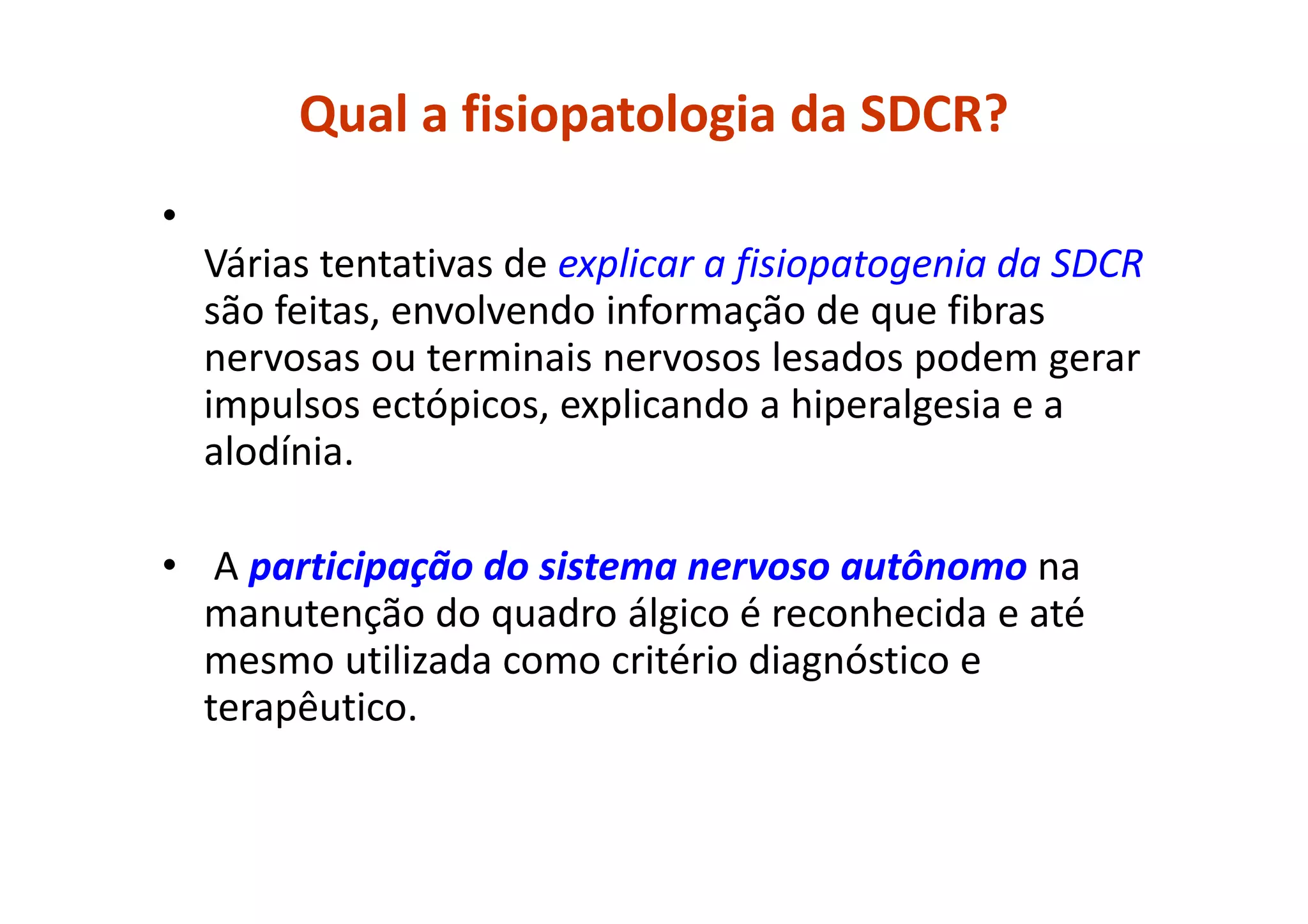 Qual a fisiopatologia da SDCR?
•
Várias tentativas de explicar a fisiopatogenia da SDCR
são feitas, envolvendo informação de que fibras
nervosas ou terminais nervosos lesados podem gerar
impulsos ectópicos, explicando a hiperalgesia e a
alodínia.
• A participação do sistema nervoso autônomo na
manutenção do quadro álgico é reconhecida e até
mesmo utilizada como critério diagnóstico e
terapêutico.
 