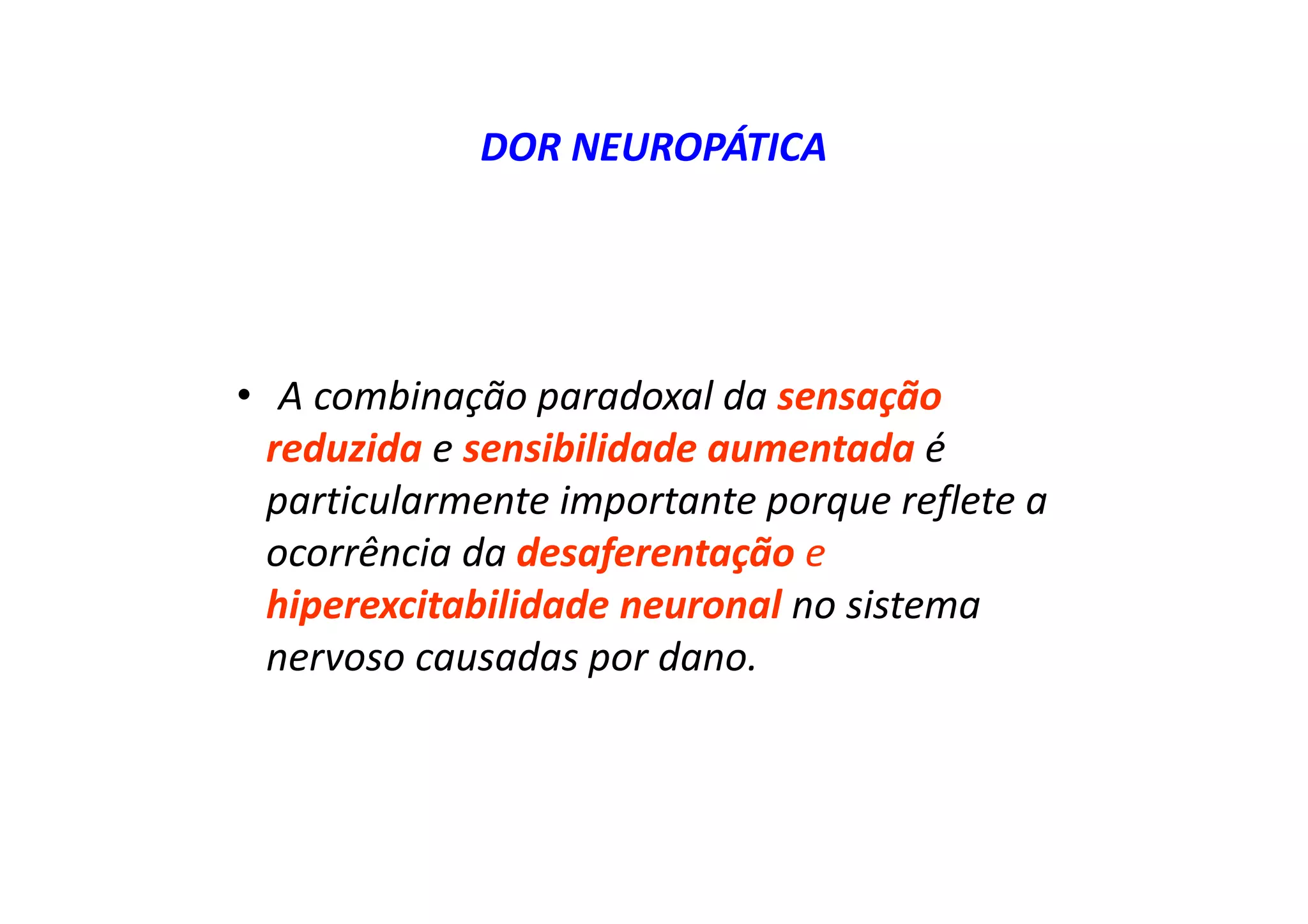 DOR NEUROPÁTICA
• A combinação paradoxal da sensação
reduzida e sensibilidade aumentada é
particularmente importante porque reflete a
ocorrência da desaferentação e
hiperexcitabilidade neuronal no sistema
nervoso causadas por dano.
 