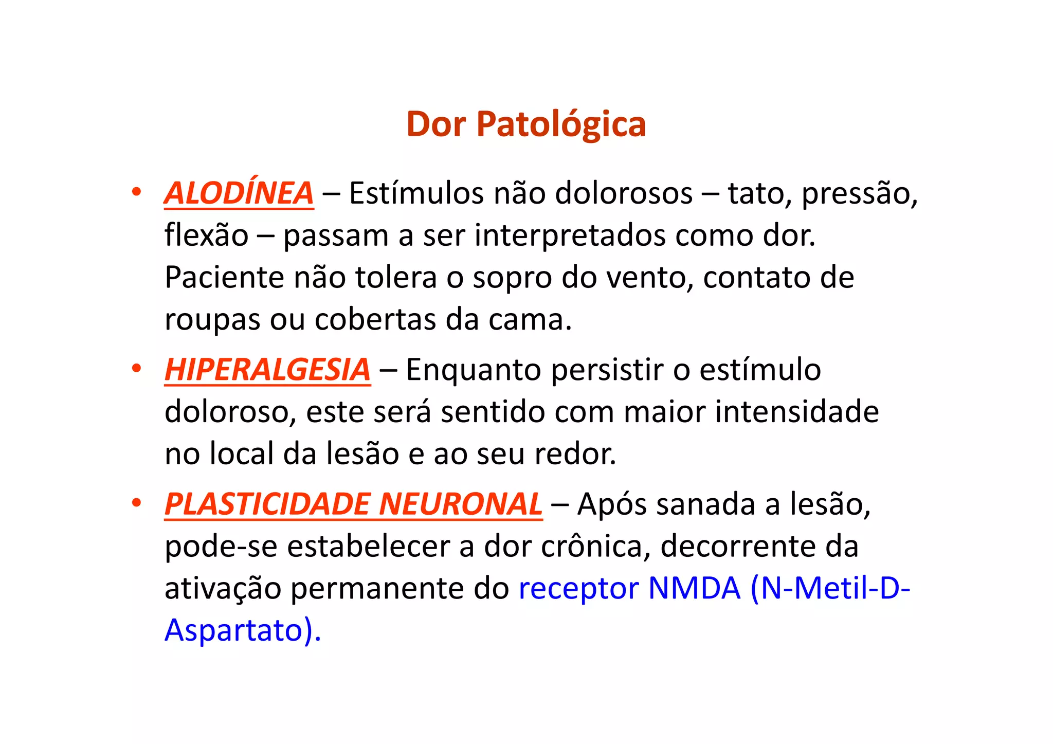 Dor Patológica
• ALODÍNEA – Estímulos não dolorosos – tato, pressão,
flexão – passam a ser interpretados como dor.
Paciente não tolera o sopro do vento, contato de
roupas ou cobertas da cama.
• HIPERALGESIA – Enquanto persistir o estímulo
doloroso, este será sentido com maior intensidade
no local da lesão e ao seu redor.
• PLASTICIDADE NEURONAL – Após sanada a lesão,
pode-se estabelecer a dor crônica, decorrente da
ativação permanente do receptor NMDA (N-Metil-D-
Aspartato).
 