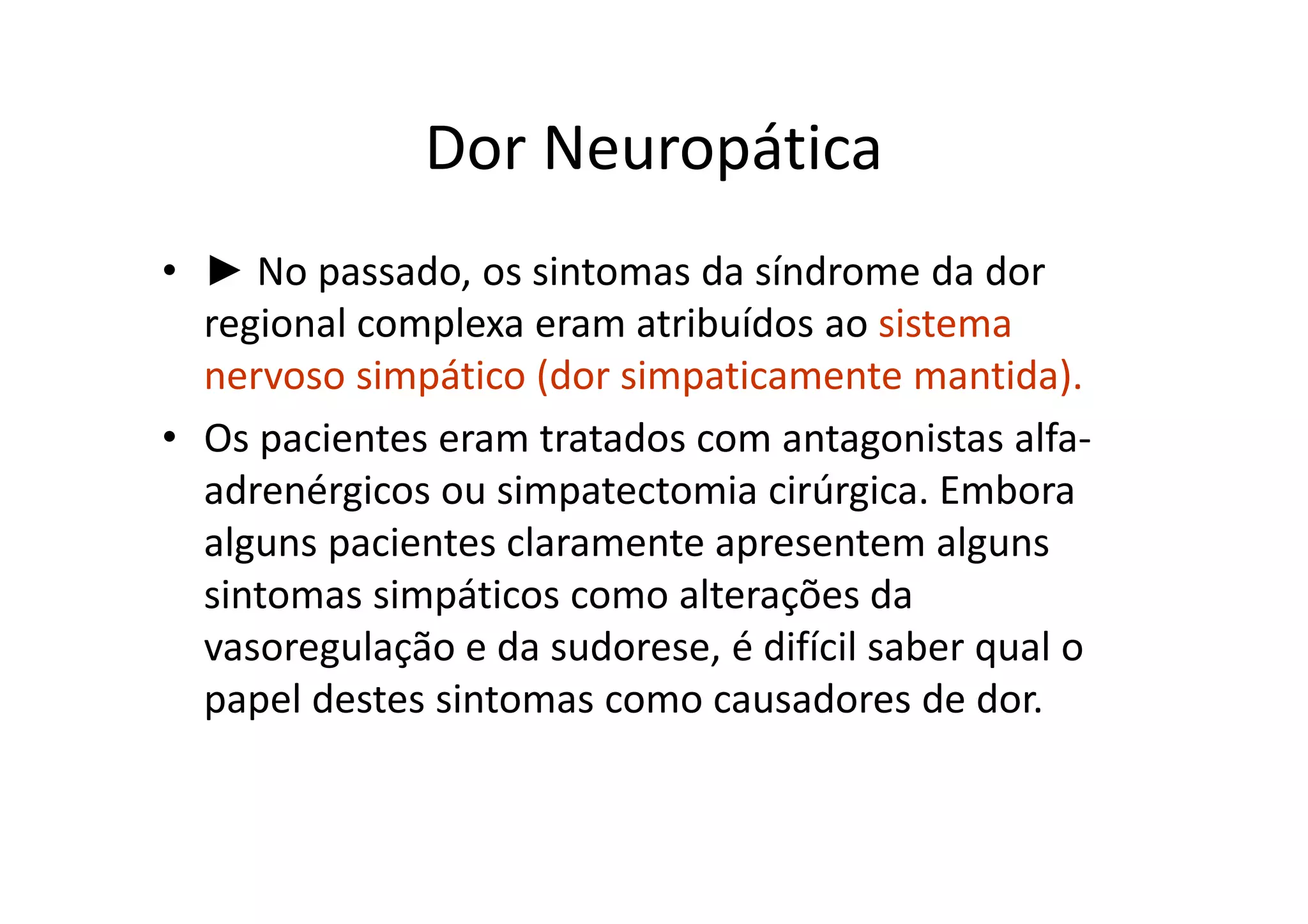 Dor Neuropática
• ► No passado, os sintomas da síndrome da dor
regional complexa eram atribuídos ao sistema
nervoso simpático (dor simpaticamente mantida).
• Os pacientes eram tratados com antagonistas alfa-
adrenérgicos ou simpatectomia cirúrgica. Embora
alguns pacientes claramente apresentem alguns
sintomas simpáticos como alterações da
vasoregulação e da sudorese, é difícil saber qual o
papel destes sintomas como causadores de dor.
 