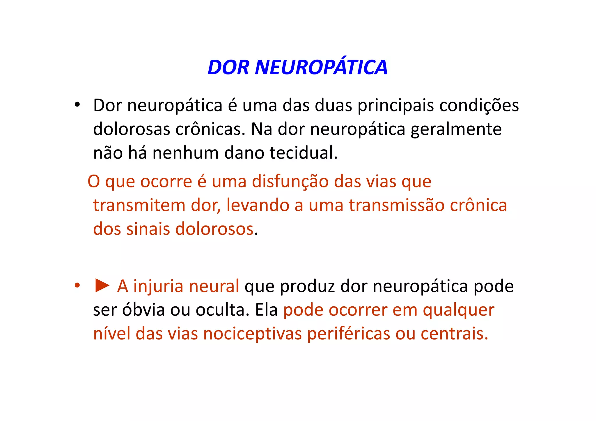 DOR NEUROPÁTICA
• Dor neuropática é uma das duas principais condições
dolorosas crônicas. Na dor neuropática geralmente
não há nenhum dano tecidual.
O que ocorre é uma disfunção das vias que
transmitem dor, levando a uma transmissão crônica
dos sinais dolorosos.
• ► A injuria neural que produz dor neuropática pode
ser óbvia ou oculta. Ela pode ocorrer em qualquer
nível das vias nociceptivas periféricas ou centrais.
 