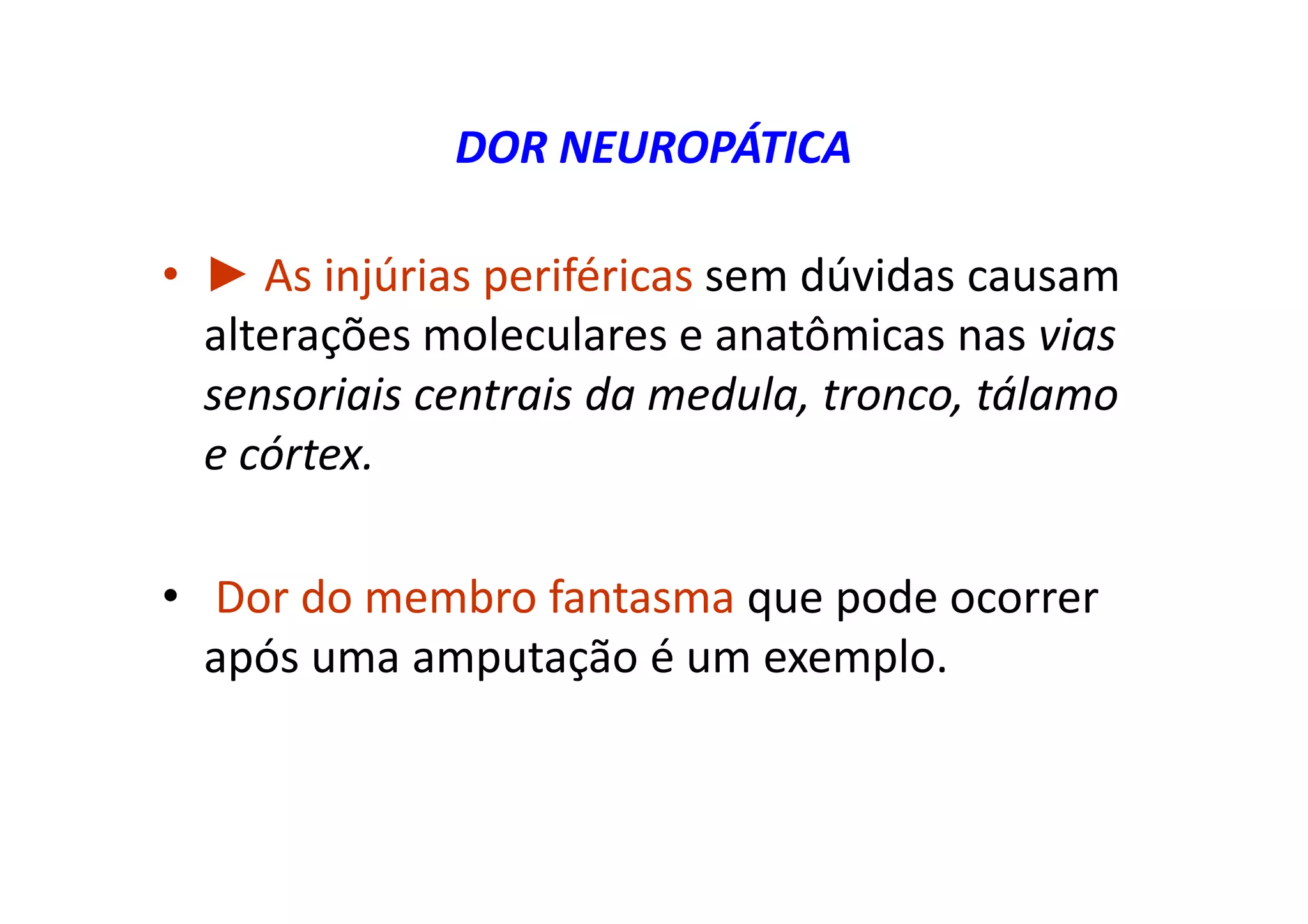 DOR NEUROPÁTICA
• ► As injúrias periféricas sem dúvidas causam
alterações moleculares e anatômicas nas vias
sensoriais centrais da medula, tronco, tálamo
e córtex.
• Dor do membro fantasma que pode ocorrer
após uma amputação é um exemplo.
 