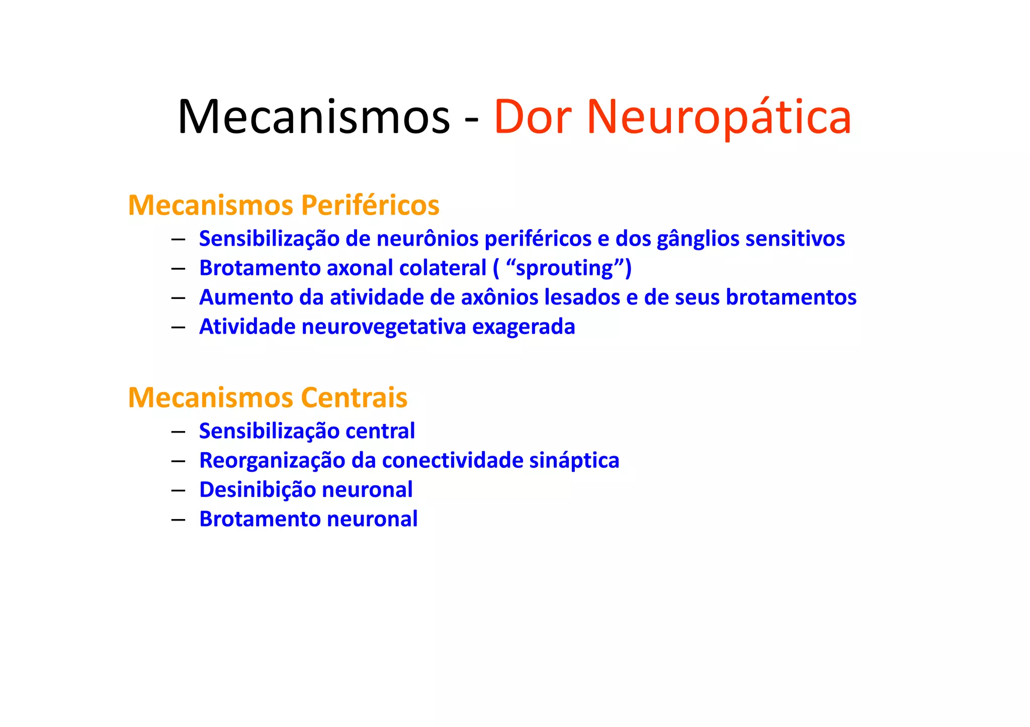 Mecanismos - Dor Neuropática
Mecanismos Periféricos
– Sensibilização de neurônios periféricos e dos gânglios sensitivos
– Brotamento axonal colateral ( “sprouting”)
– Aumento da atividade de axônios lesados e de seus brotamentos
– Atividade neurovegetativa exagerada
Mecanismos Centrais
– Sensibilização central
– Reorganização da conectividade sináptica
– Desinibição neuronal
– Brotamento neuronal
 