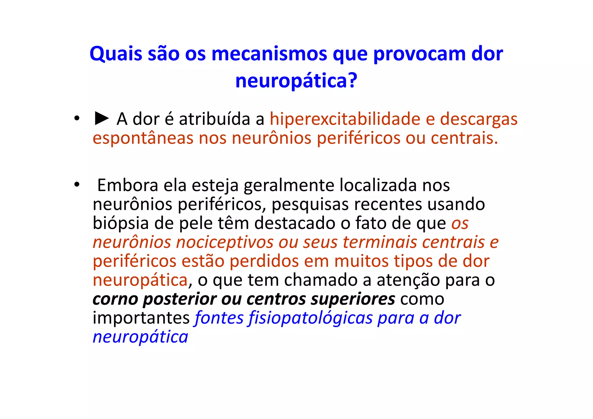 Quais são os mecanismos que provocam dor
neuropática?
• ► A dor é atribuída a hiperexcitabilidade e descargas
espontâneas nos neurônios periféricos ou centrais.
• Embora ela esteja geralmente localizada nos
neurônios periféricos, pesquisas recentes usando
biópsia de pele têm destacado o fato de que os
neurônios nociceptivos ou seus terminais centrais e
periféricos estão perdidos em muitos tipos de dor
neuropática, o que tem chamado a atenção para o
corno posterior ou centros superiores como
importantes fontes fisiopatológicas para a dor
neuropática
 