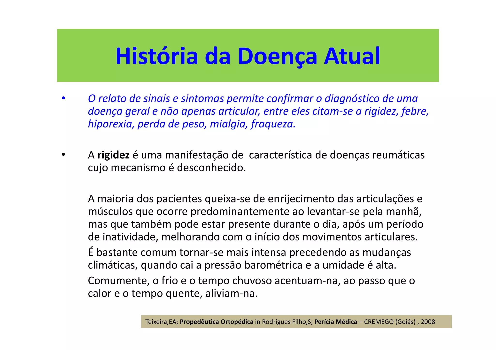 História da Doença Atual
• O relato de sinais e sintomas permite confirmar o diagnóstico de uma
doença geral e não apenas articular, entre eles citam-se a rigidez, febre,
hiporexia, perda de peso, mialgia, fraqueza.
• A rigidez é uma manifestação de característica de doenças reumáticas
cujo mecanismo é desconhecido.
A maioria dos pacientes queixa-se de enrijecimento das articulações e
músculos que ocorre predominantemente ao levantar-se pela manhã,
mas que também pode estar presente durante o dia, após um período
de inatividade, melhorando com o início dos movimentos articulares.
É bastante comum tornar-se mais intensa precedendo as mudanças
climáticas, quando cai a pressão barométrica e a umidade é alta.
Comumente, o frio e o tempo chuvoso acentuam-na, ao passo que o
calor e o tempo quente, aliviam-na.
Teixeira,EA; Propedêutica Ortopédica in Rodrigues Filho,S; Perícia Médica – CREMEGO (Goiás) , 2008
 