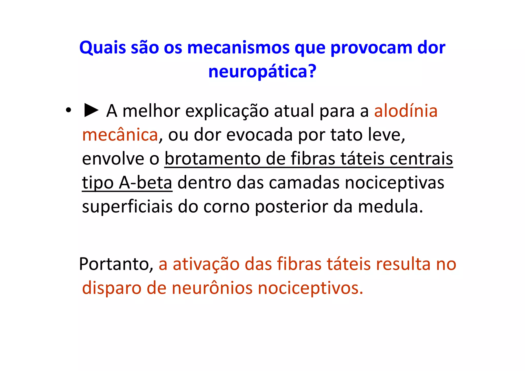 Quais são os mecanismos que provocam dor
neuropática?
• ► A melhor explicação atual para a alodínia
mecânica, ou dor evocada por tato leve,
envolve o brotamento de fibras táteis centrais
tipo A-beta dentro das camadas nociceptivas
superficiais do corno posterior da medula.
Portanto, a ativação das fibras táteis resulta no
disparo de neurônios nociceptivos.
 
