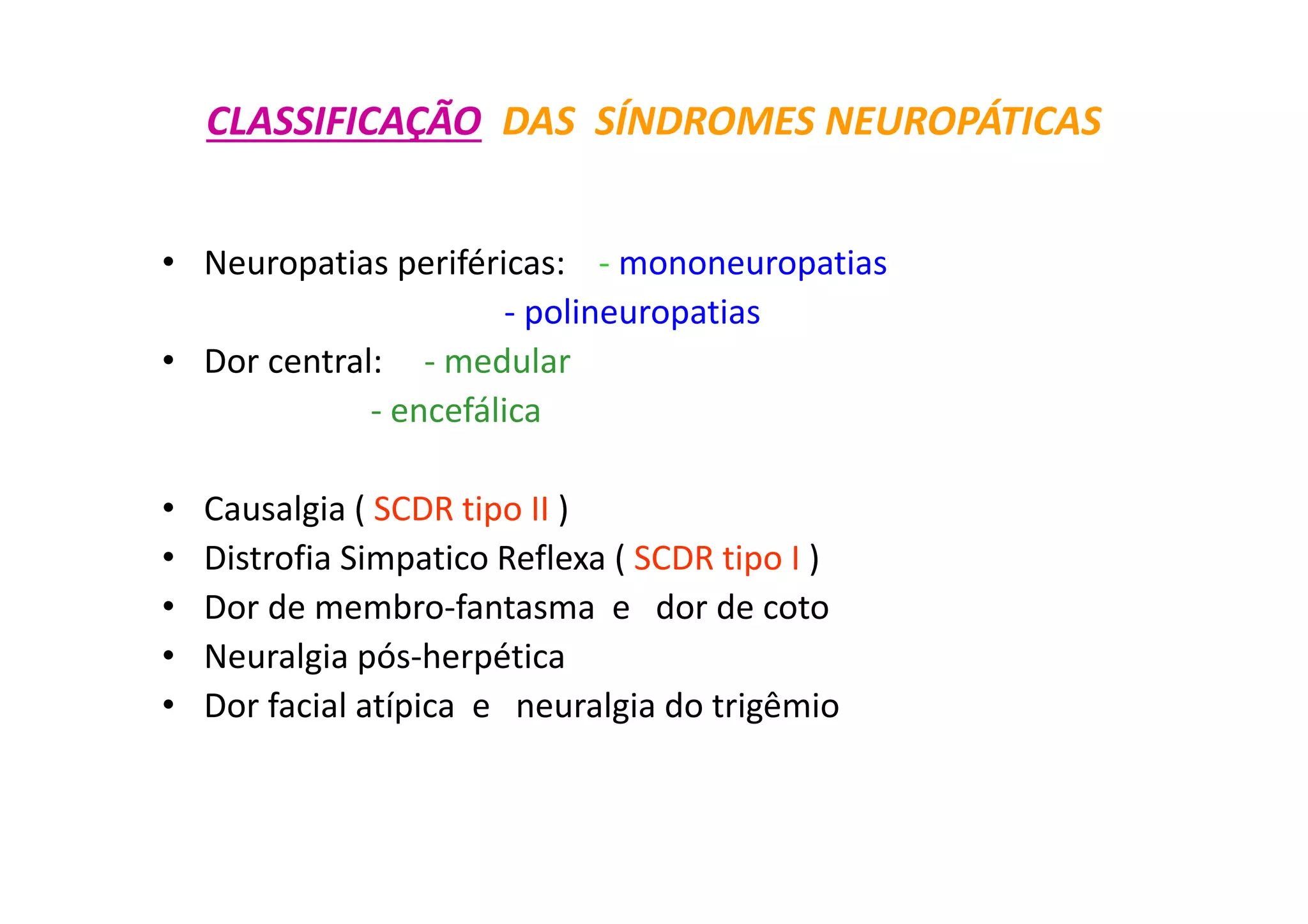 CLASSIFICAÇÃO DAS SÍNDROMES NEUROPÁTICAS
• Neuropatias periféricas: - mononeuropatias
- polineuropatias
• Dor central: - medular
- encefálica
• Causalgia ( SCDR tipo II )
• Distrofia Simpatico Reflexa ( SCDR tipo I )
• Dor de membro-fantasma e dor de coto
• Neuralgia pós-herpética
• Dor facial atípica e neuralgia do trigêmio
 