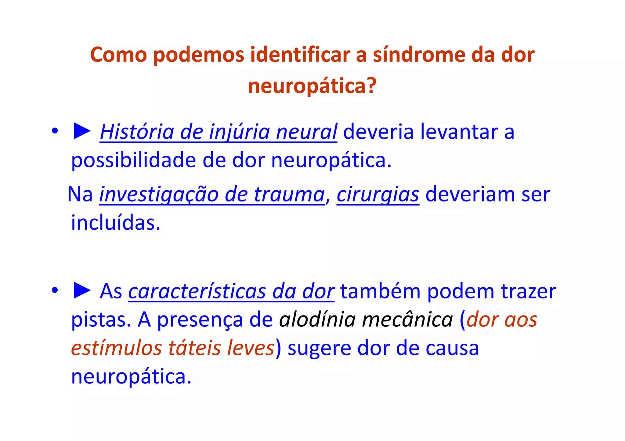 Como podemos identificar a síndrome da dor
neuropática?
• ► História de injúria neural deveria levantar a
possibilidade de dor neuropática.
Na investigação de trauma, cirurgias deveriam ser
incluídas.
• ► As características da dor também podem trazer
pistas. A presença de alodínia mecânica (dor aos
estímulos táteis leves) sugere dor de causa
neuropática.
 