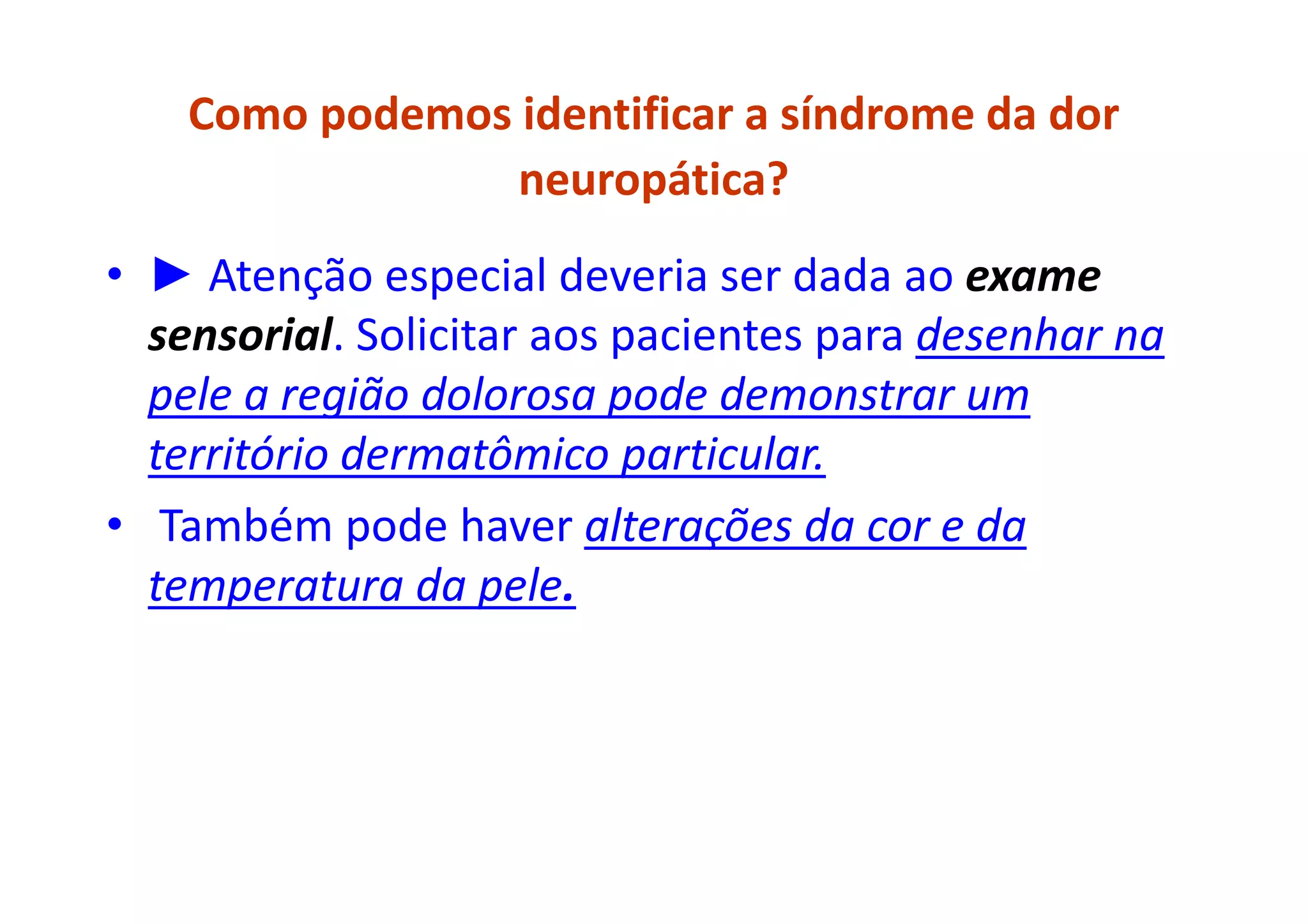 Como podemos identificar a síndrome da dor
neuropática?
• ► Atenção especial deveria ser dada ao exame
sensorial. Solicitar aos pacientes para desenhar na
pele a região dolorosa pode demonstrar um
território dermatômico particular.
• Também pode haver alterações da cor e da
temperatura da pele.
 