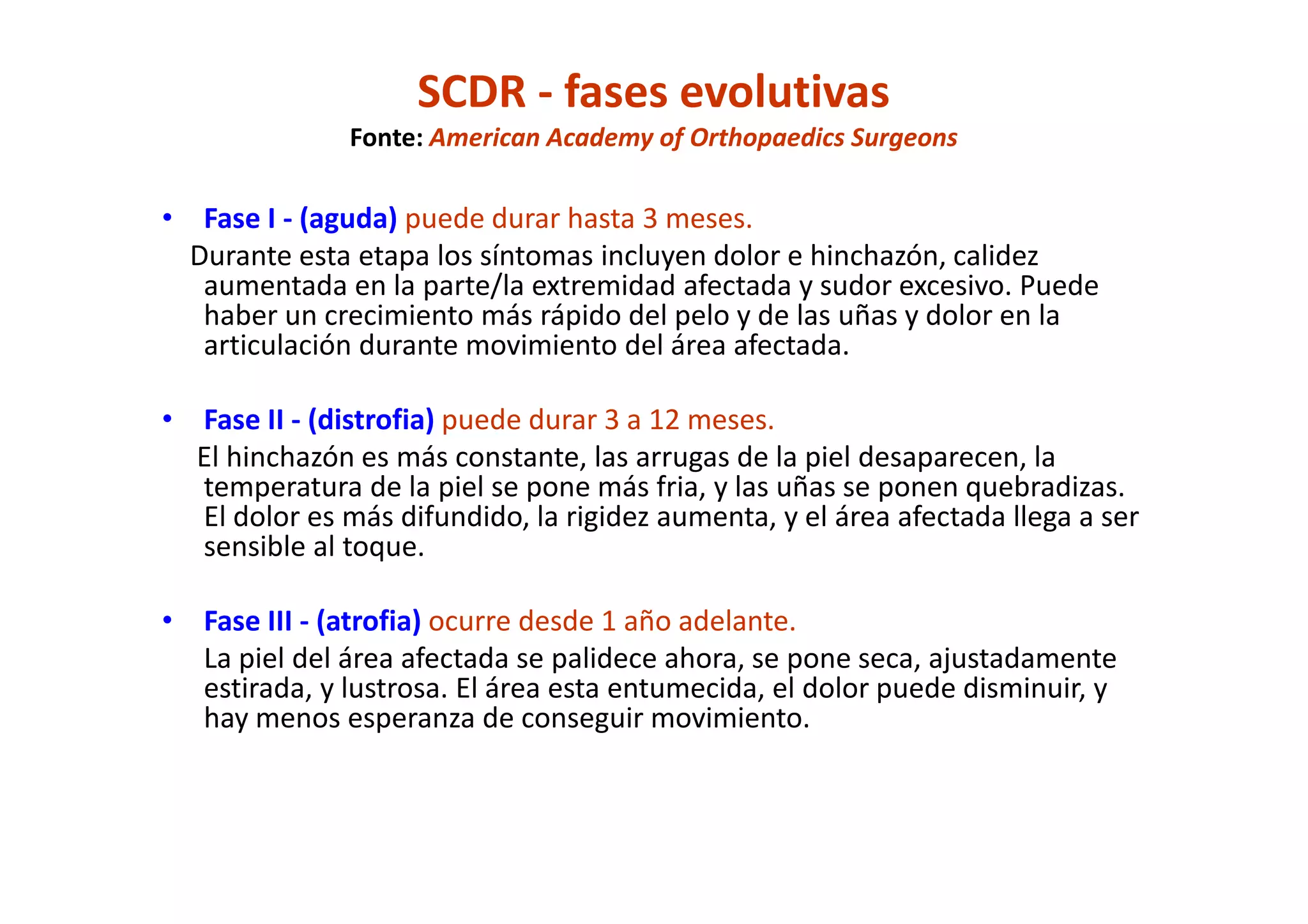 SCDR - fases evolutivas
Fonte: American Academy of Orthopaedics Surgeons
• Fase I - (aguda) puede durar hasta 3 meses.
Durante esta etapa los síntomas incluyen dolor e hinchazón, calidez
aumentada en la parte/la extremidad afectada y sudor excesivo. Puede
haber un crecimiento más rápido del pelo y de las uñas y dolor en la
articulación durante movimiento del área afectada.
• Fase II - (distrofia) puede durar 3 a 12 meses.
El hinchazón es más constante, las arrugas de la piel desaparecen, la
temperatura de la piel se pone más fria, y las uñas se ponen quebradizas.
El dolor es más difundido, la rigidez aumenta, y el área afectada llega a ser
sensible al toque.
• Fase III - (atrofia) ocurre desde 1 año adelante.
La piel del área afectada se palidece ahora, se pone seca, ajustadamente
estirada, y lustrosa. El área esta entumecida, el dolor puede disminuir, y
hay menos esperanza de conseguir movimiento.
 