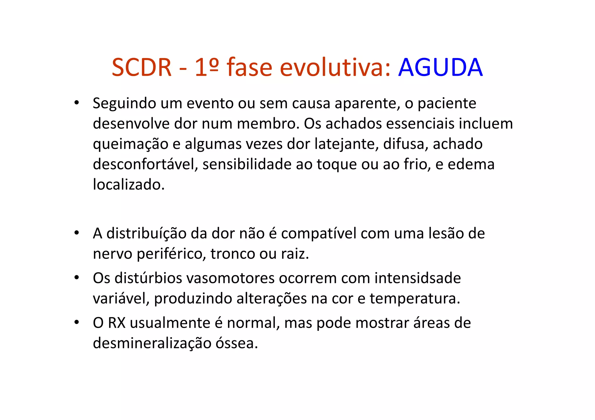 SCDR - 1º fase evolutiva: AGUDA
• Seguindo um evento ou sem causa aparente, o paciente
desenvolve dor num membro. Os achados essenciais incluem
queimação e algumas vezes dor latejante, difusa, achado
desconfortável, sensibilidade ao toque ou ao frio, e edema
localizado.
• A distribuíção da dor não é compatível com uma lesão de
nervo periférico, tronco ou raiz.
• Os distúrbios vasomotores ocorrem com intensidsade
variável, produzindo alterações na cor e temperatura.
• O RX usualmente é normal, mas pode mostrar áreas de
desmineralização óssea.
 