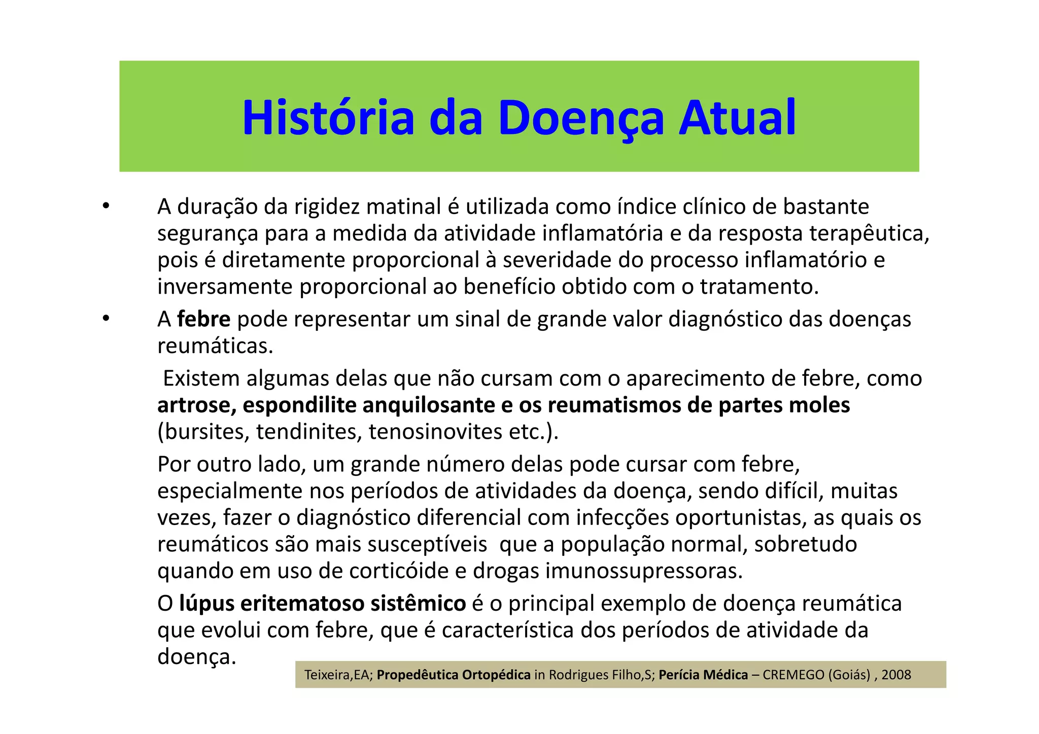 História da Doença Atual
• A duração da rigidez matinal é utilizada como índice clínico de bastante
segurança para a medida da atividade inflamatória e da resposta terapêutica,
pois é diretamente proporcional à severidade do processo inflamatório e
inversamente proporcional ao benefício obtido com o tratamento.
• A febre pode representar um sinal de grande valor diagnóstico das doenças
reumáticas.
Existem algumas delas que não cursam com o aparecimento de febre, como
artrose, espondilite anquilosante e os reumatismos de partes moles
(bursites, tendinites, tenosinovites etc.).
Por outro lado, um grande número delas pode cursar com febre,
especialmente nos períodos de atividades da doença, sendo difícil, muitas
vezes, fazer o diagnóstico diferencial com infecções oportunistas, as quais os
reumáticos são mais susceptíveis que a população normal, sobretudo
quando em uso de corticóide e drogas imunossupressoras.
O lúpus eritematoso sistêmico é o principal exemplo de doença reumática
que evolui com febre, que é característica dos períodos de atividade da
doença.
Teixeira,EA; Propedêutica Ortopédica in Rodrigues Filho,S; Perícia Médica – CREMEGO (Goiás) , 2008
 