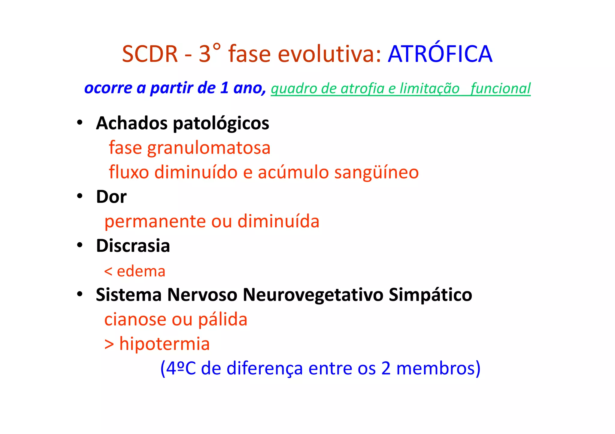 SCDR - 3° fase evolutiva: ATRÓFICA
ocorre a partir de 1 ano, quadro de atrofia e limitação funcional
• Achados patológicos
fase granulomatosa
fluxo diminuído e acúmulo sangüíneo
• Dor
permanente ou diminuída
• Discrasia
< edema
• Sistema Nervoso Neurovegetativo Simpático
cianose ou pálida
> hipotermia
(4ºC de diferença entre os 2 membros)
 