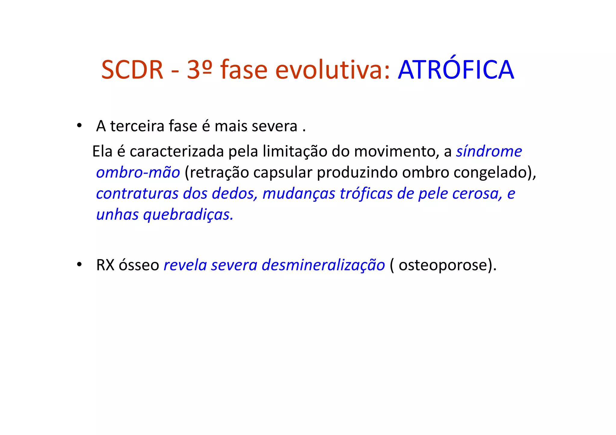 SCDR - 3º fase evolutiva: ATRÓFICA
• A terceira fase é mais severa .
Ela é caracterizada pela limitação do movimento, a síndrome
ombro-mão (retração capsular produzindo ombro congelado),
contraturas dos dedos, mudanças tróficas de pele cerosa, e
unhas quebradiças.
• RX ósseo revela severa desmineralização ( osteoporose).
 