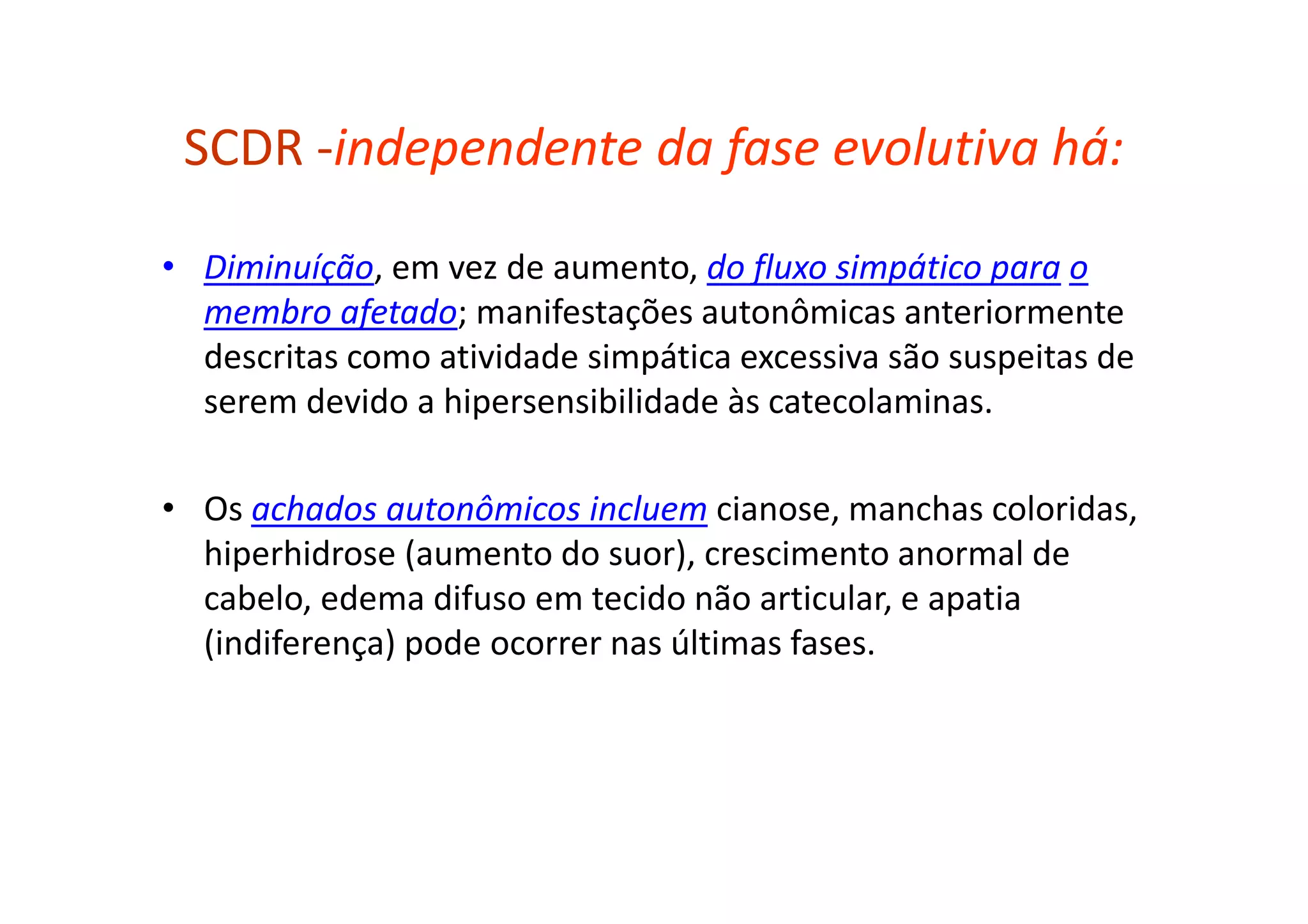 SCDR -independente da fase evolutiva há:
• Diminuíção, em vez de aumento, do fluxo simpático para o
membro afetado; manifestações autonômicas anteriormente
descritas como atividade simpática excessiva são suspeitas de
serem devido a hipersensibilidade às catecolaminas.
• Os achados autonômicos incluem cianose, manchas coloridas,
hiperhidrose (aumento do suor), crescimento anormal de
cabelo, edema difuso em tecido não articular, e apatia
(indiferença) pode ocorrer nas últimas fases.
 