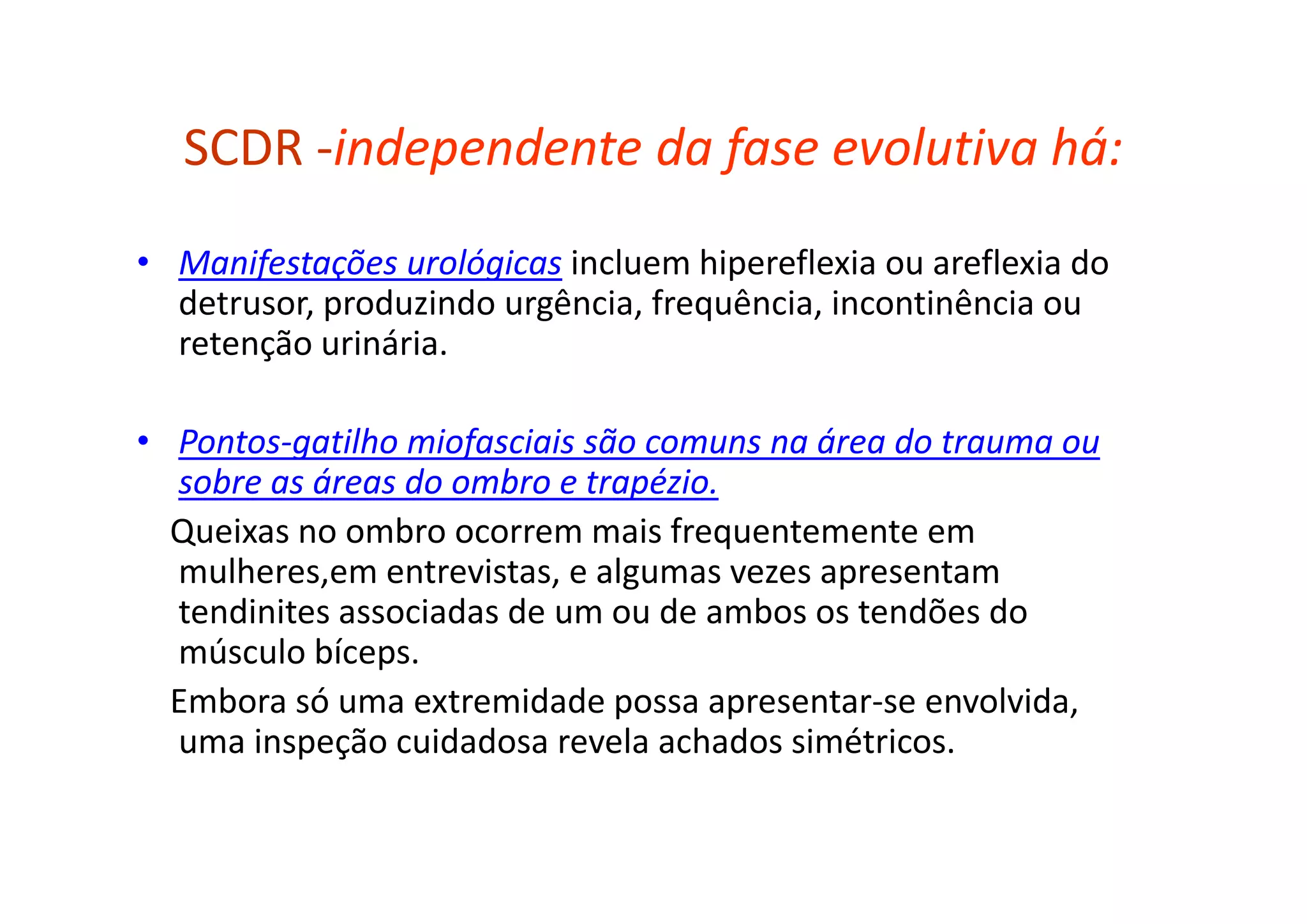 SCDR -independente da fase evolutiva há:
• Manifestações urológicas incluem hipereflexia ou areflexia do
detrusor, produzindo urgência, frequência, incontinência ou
retenção urinária.
• Pontos-gatilho miofasciais são comuns na área do trauma ou
sobre as áreas do ombro e trapézio.
Queixas no ombro ocorrem mais frequentemente em
mulheres,em entrevistas, e algumas vezes apresentam
tendinites associadas de um ou de ambos os tendões do
músculo bíceps.
Embora só uma extremidade possa apresentar-se envolvida,
uma inspeção cuidadosa revela achados simétricos.
 