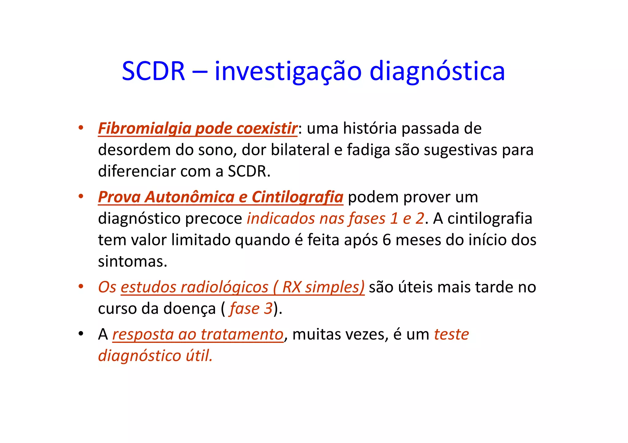SCDR – investigação diagnóstica
• Fibromialgia pode coexistir: uma história passada de
desordem do sono, dor bilateral e fadiga são sugestivas para
diferenciar com a SCDR.
• Prova Autonômica e Cintilografia podem prover um
diagnóstico precoce indicados nas fases 1 e 2. A cintilografia
tem valor limitado quando é feita após 6 meses do início dos
sintomas.
• Os estudos radiológicos ( RX simples) são úteis mais tarde no
curso da doença ( fase 3).
• A resposta ao tratamento, muitas vezes, é um teste
diagnóstico útil.
 