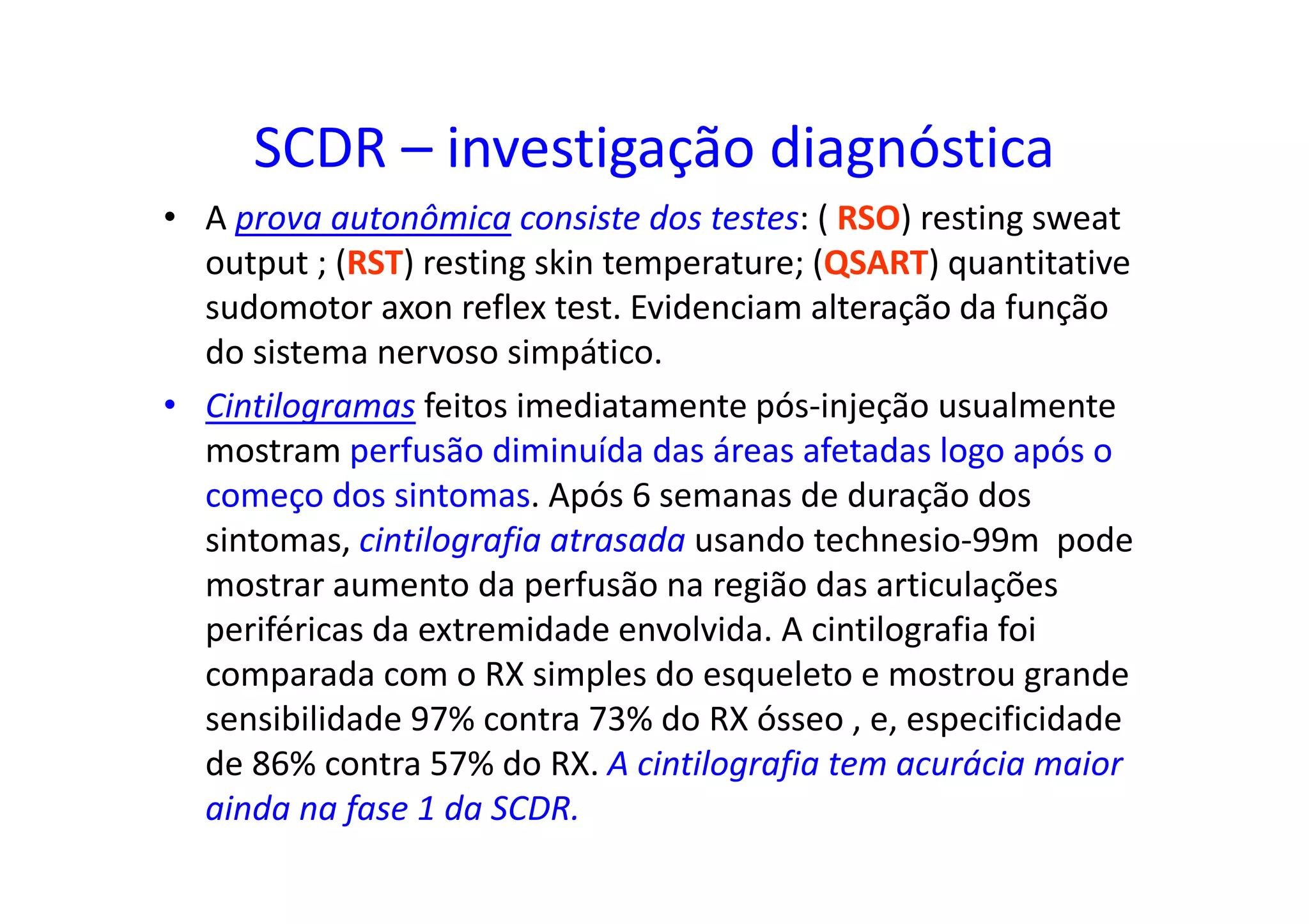 SCDR – investigação diagnóstica
• A prova autonômica consiste dos testes: ( RSO) resting sweat
output ; (RST) resting skin temperature; (QSART) quantitative
sudomotor axon reflex test. Evidenciam alteração da função
do sistema nervoso simpático.
• Cintilogramas feitos imediatamente pós-injeção usualmente
mostram perfusão diminuída das áreas afetadas logo após o
começo dos sintomas. Após 6 semanas de duração dos
sintomas, cintilografia atrasada usando technesio-99m pode
mostrar aumento da perfusão na região das articulações
periféricas da extremidade envolvida. A cintilografia foi
comparada com o RX simples do esqueleto e mostrou grande
sensibilidade 97% contra 73% do RX ósseo , e, especificidade
de 86% contra 57% do RX. A cintilografia tem acurácia maior
ainda na fase 1 da SCDR.
 