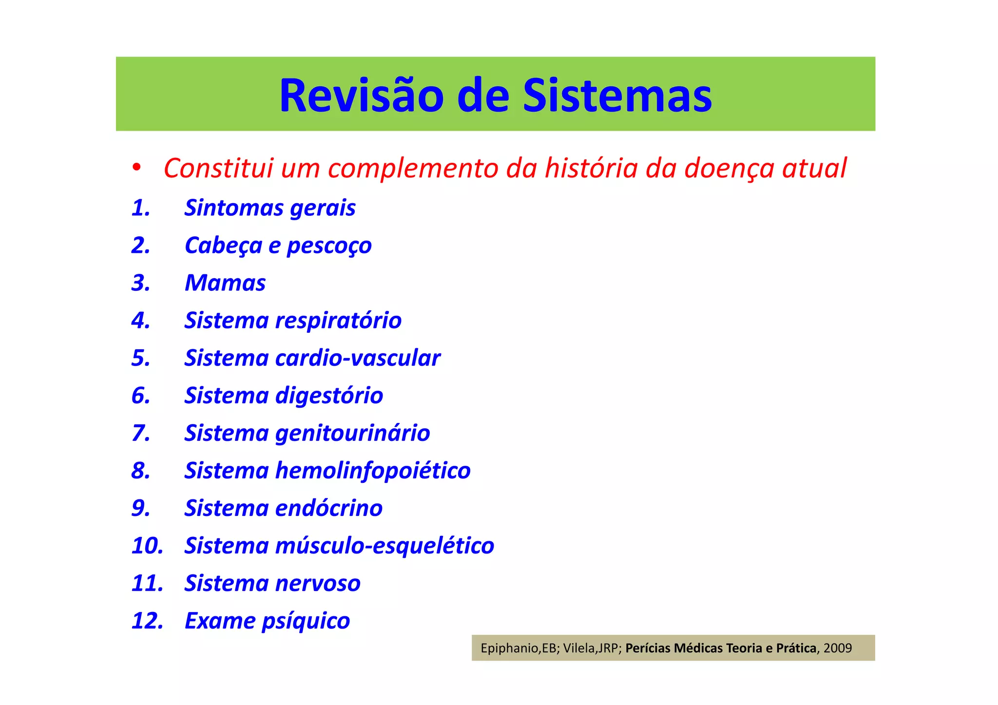 Revisão de Sistemas
• Constitui um complemento da história da doença atual
1. Sintomas gerais
2. Cabeça e pescoço
3. Mamas
4. Sistema respiratório
5. Sistema cardio-vascular
6. Sistema digestório
7. Sistema genitourinário
8. Sistema hemolinfopoiético
9. Sistema endócrino
10. Sistema músculo-esquelético
11. Sistema nervoso
12. Exame psíquico
Epiphanio,EB; Vilela,JRP; Perícias Médicas Teoria e Prática, 2009
 