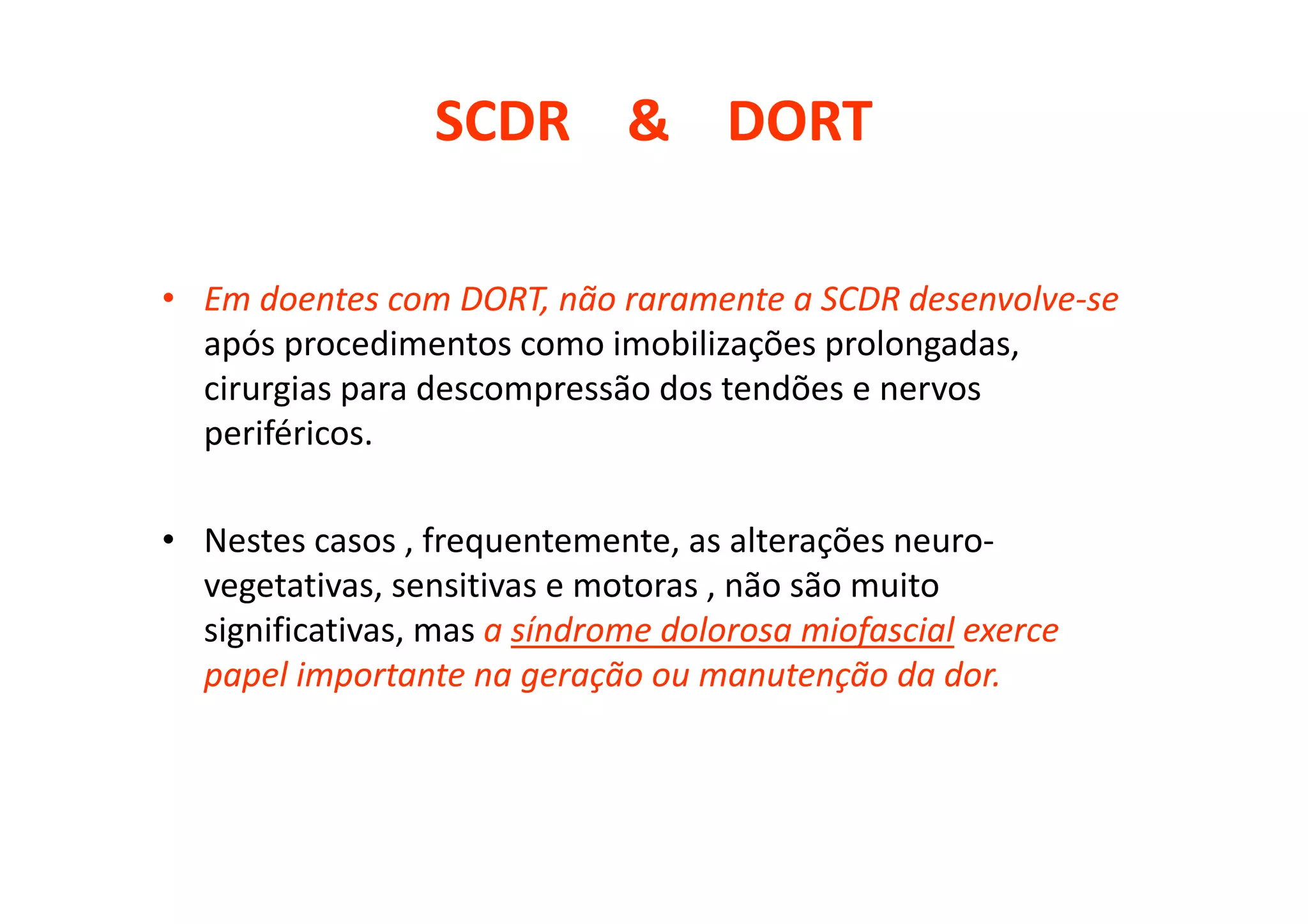 SCDR & DORT
• Em doentes com DORT, não raramente a SCDR desenvolve-se
após procedimentos como imobilizações prolongadas,
cirurgias para descompressão dos tendões e nervos
periféricos.
• Nestes casos , frequentemente, as alterações neuro-
vegetativas, sensitivas e motoras , não são muito
significativas, mas a síndrome dolorosa miofascial exerce
papel importante na geração ou manutenção da dor.
 