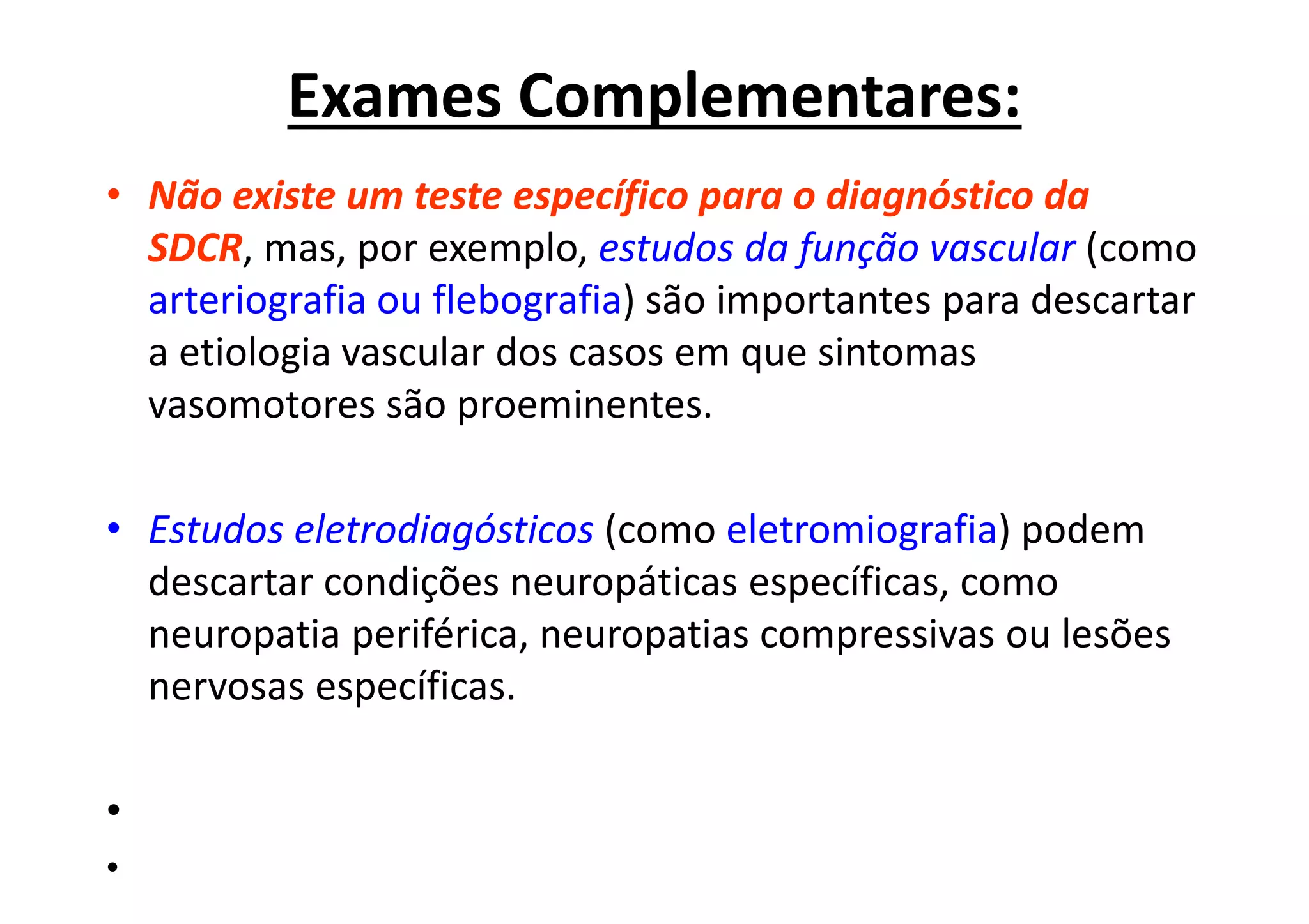 Exames Complementares:
• Não existe um teste específico para o diagnóstico da
SDCR, mas, por exemplo, estudos da função vascular (como
arteriografia ou flebografia) são importantes para descartar
a etiologia vascular dos casos em que sintomas
vasomotores são proeminentes.
• Estudos eletrodiagósticos (como eletromiografia) podem
descartar condições neuropáticas específicas, como
neuropatia periférica, neuropatias compressivas ou lesões
nervosas específicas.
•
•
 
