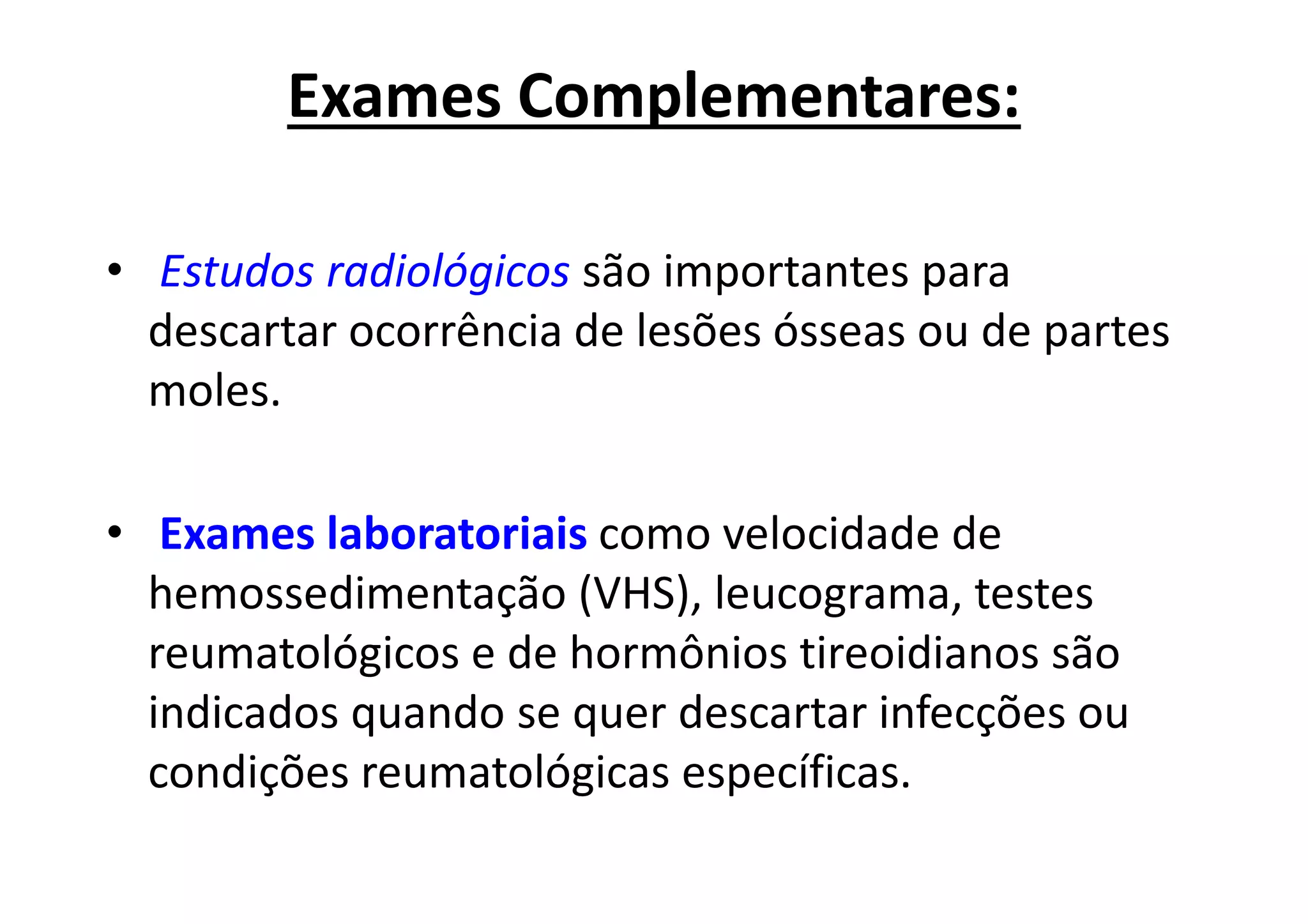 Exames Complementares:
• Estudos radiológicos são importantes para
descartar ocorrência de lesões ósseas ou de partes
moles.
• Exames laboratoriais como velocidade de
hemossedimentação (VHS), leucograma, testes
reumatológicos e de hormônios tireoidianos são
indicados quando se quer descartar infecções ou
condições reumatológicas específicas.
 