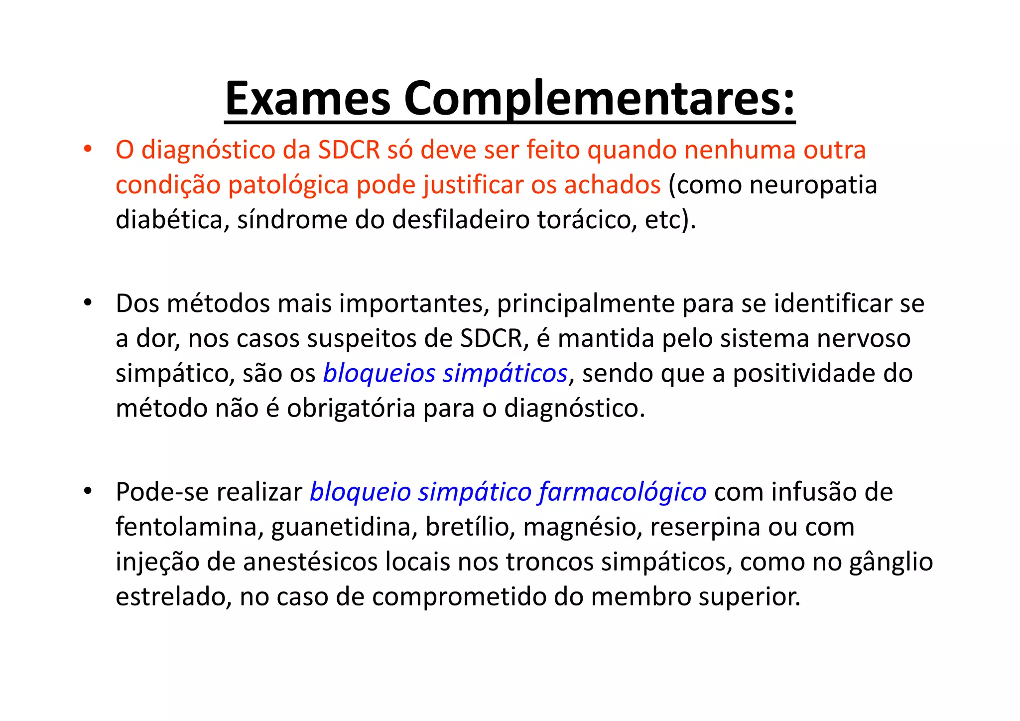Exames Complementares:
• O diagnóstico da SDCR só deve ser feito quando nenhuma outra
condição patológica pode justificar os achados (como neuropatia
diabética, síndrome do desfiladeiro torácico, etc).
• Dos métodos mais importantes, principalmente para se identificar se
a dor, nos casos suspeitos de SDCR, é mantida pelo sistema nervoso
simpático, são os bloqueios simpáticos, sendo que a positividade do
método não é obrigatória para o diagnóstico.
• Pode-se realizar bloqueio simpático farmacológico com infusão de
fentolamina, guanetidina, bretílio, magnésio, reserpina ou com
injeção de anestésicos locais nos troncos simpáticos, como no gânglio
estrelado, no caso de comprometido do membro superior.
 