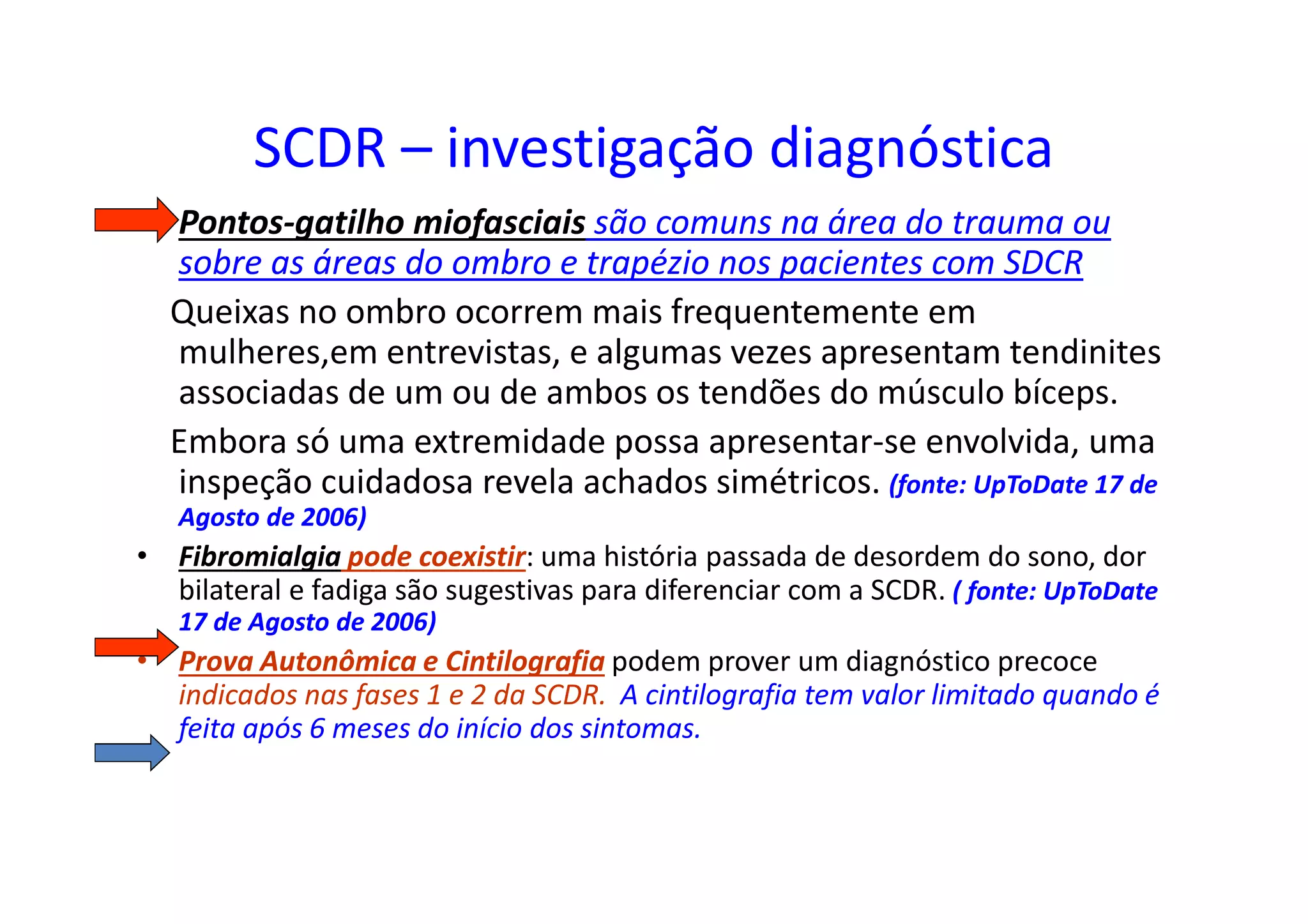 SCDR – investigação diagnóstica
• Pontos-gatilho miofasciais são comuns na área do trauma ou
sobre as áreas do ombro e trapézio nos pacientes com SDCR
Queixas no ombro ocorrem mais frequentemente em
mulheres,em entrevistas, e algumas vezes apresentam tendinites
associadas de um ou de ambos os tendões do músculo bíceps.
Embora só uma extremidade possa apresentar-se envolvida, uma
inspeção cuidadosa revela achados simétricos. (fonte: UpToDate 17 de
Agosto de 2006)
• Fibromialgia pode coexistir: uma história passada de desordem do sono, dor
bilateral e fadiga são sugestivas para diferenciar com a SCDR. ( fonte: UpToDate
17 de Agosto de 2006)
• Prova Autonômica e Cintilografia podem prover um diagnóstico precoce
indicados nas fases 1 e 2 da SCDR. A cintilografia tem valor limitado quando é
feita após 6 meses do início dos sintomas.
 