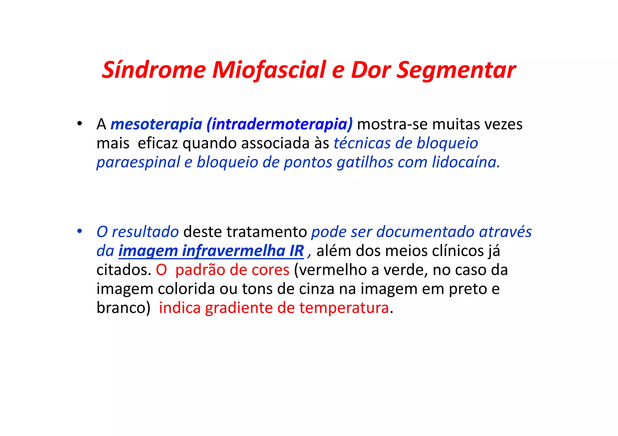Síndrome Miofascial e Dor Segmentar
• A mesoterapia (intradermoterapia) mostra-se muitas vezes
mais eficaz quando associada às técnicas de bloqueio
paraespinal e bloqueio de pontos gatilhos com lidocaína.
• O resultado deste tratamento pode ser documentado através
da imagem infravermelha IR , além dos meios clínicos já
citados. O padrão de cores (vermelho a verde, no caso da
imagem colorida ou tons de cinza na imagem em preto e
branco) indica gradiente de temperatura.
 