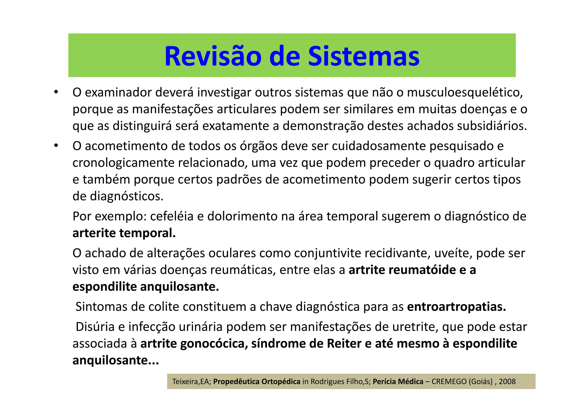 Revisão de Sistemas
• O examinador deverá investigar outros sistemas que não o musculoesquelético,
porque as manifestações articulares podem ser similares em muitas doenças e o
que as distinguirá será exatamente a demonstração destes achados subsidiários.
• O acometimento de todos os órgãos deve ser cuidadosamente pesquisado e
cronologicamente relacionado, uma vez que podem preceder o quadro articular
e também porque certos padrões de acometimento podem sugerir certos tipos
de diagnósticos.
Por exemplo: cefeléia e dolorimento na área temporal sugerem o diagnóstico de
arterite temporal.
O achado de alterações oculares como conjuntivite recidivante, uveíte, pode ser
visto em várias doenças reumáticas, entre elas a artrite reumatóide e a
espondilite anquilosante.
Sintomas de colite constituem a chave diagnóstica para as entroartropatias.
Disúria e infecção urinária podem ser manifestações de uretrite, que pode estar
associada à artrite gonocócica, síndrome de Reiter e até mesmo à espondilite
anquilosante...
Teixeira,EA; Propedêutica Ortopédica in Rodrigues Filho,S; Perícia Médica – CREMEGO (Goiás) , 2008
 