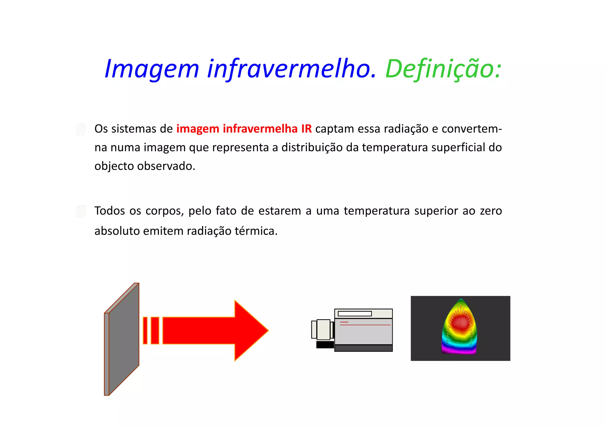 Os sistemas de imagem infravermelha IR captam essa radiação e convertem-
na numa imagem que representa a distribuição da temperatura superficial do
objecto observado.
Todos os corpos, pelo fato de estarem a uma temperatura superior ao zero
absoluto emitem radiação térmica.
Imagem infravermelho. Definição:
 
