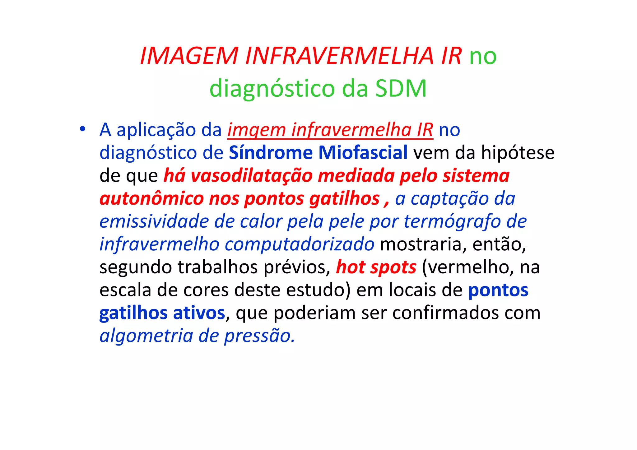 IMAGEM INFRAVERMELHA IR no
diagnóstico da SDM
• A aplicação da imgem infravermelha IR no
diagnóstico de Síndrome Miofascial vem da hipótese
de que há vasodilatação mediada pelo sistema
autonômico nos pontos gatilhos , a captação da
emissividade de calor pela pele por termógrafo de
infravermelho computadorizado mostraria, então,
segundo trabalhos prévios, hot spots (vermelho, na
escala de cores deste estudo) em locais de pontos
gatilhos ativos, que poderiam ser confirmados com
algometria de pressão.
 
