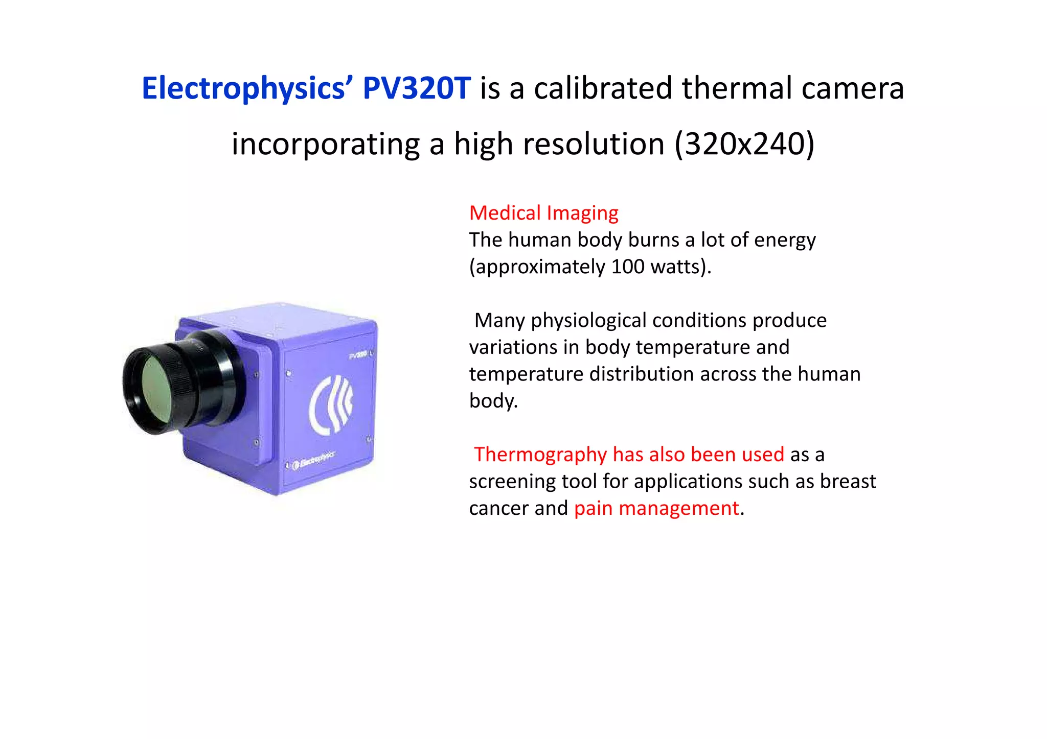 Electrophysics’ PV320T is a calibrated thermal camera
incorporating a high resolution (320x240)
Medical Imaging
The human body burns a lot of energy
(approximately 100 watts).
Many physiological conditions produce
variations in body temperature and
temperature distribution across the human
body.
Thermography has also been used as a
screening tool for applications such as breast
cancer and pain management.
 