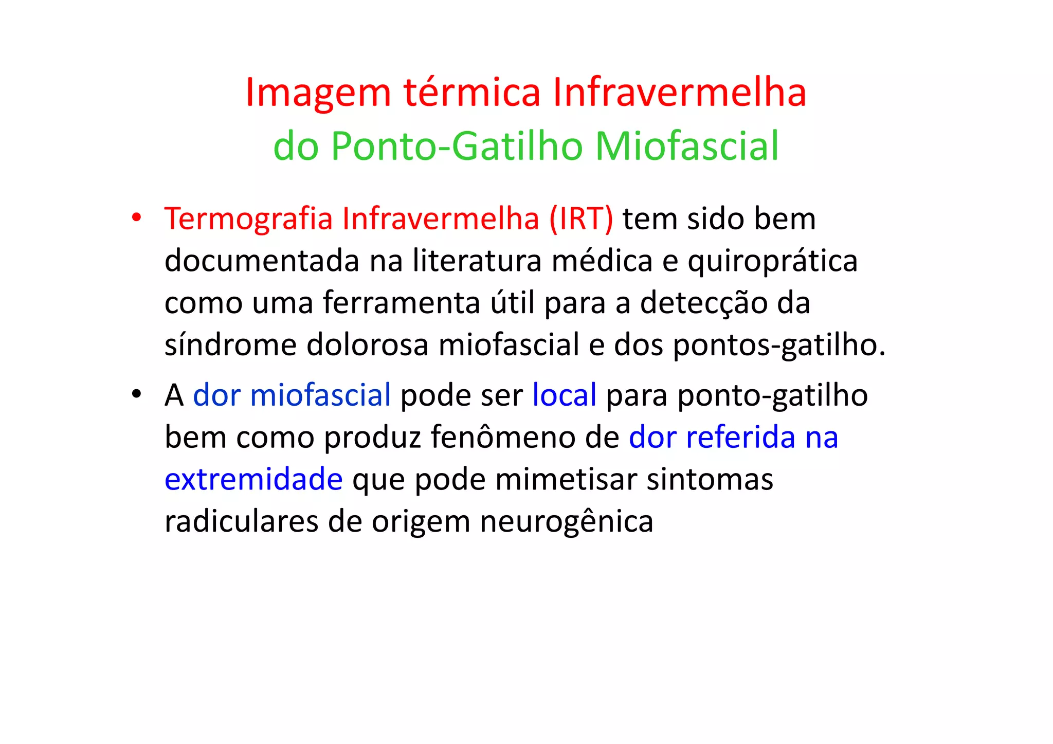 Imagem térmica Infravermelha
do Ponto-Gatilho Miofascial
• Termografia Infravermelha (IRT) tem sido bem
documentada na literatura médica e quiroprática
como uma ferramenta útil para a detecção da
síndrome dolorosa miofascial e dos pontos-gatilho.
• A dor miofascial pode ser local para ponto-gatilho
bem como produz fenômeno de dor referida na
extremidade que pode mimetisar sintomas
radiculares de origem neurogênica
 