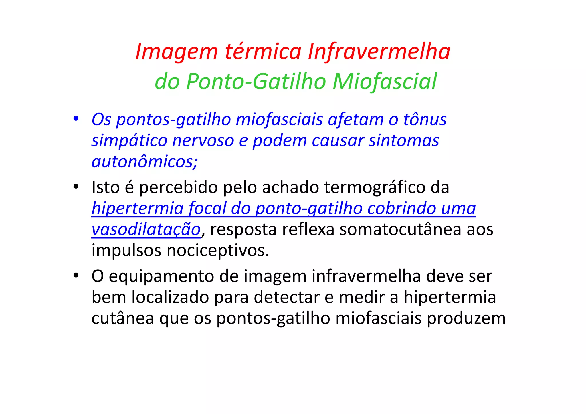 Imagem térmica Infravermelha
do Ponto-Gatilho Miofascial
• Os pontos-gatilho miofasciais afetam o tônus
simpático nervoso e podem causar sintomas
autonômicos;
• Isto é percebido pelo achado termográfico da
hipertermia focal do ponto-gatilho cobrindo uma
vasodilatação, resposta reflexa somatocutânea aos
impulsos nociceptivos.
• O equipamento de imagem infravermelha deve ser
bem localizado para detectar e medir a hipertermia
cutânea que os pontos-gatilho miofasciais produzem
 