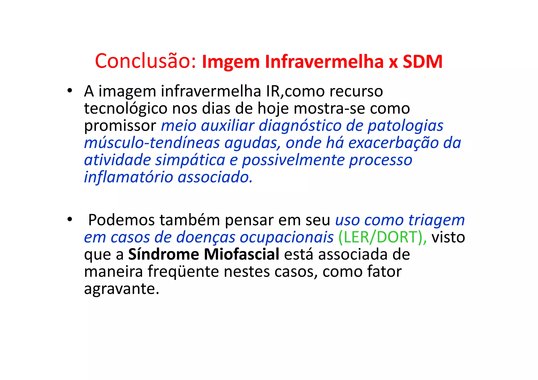 Conclusão: Imgem Infravermelha x SDM
• A imagem infravermelha IR,como recurso
tecnológico nos dias de hoje mostra-se como
promissor meio auxiliar diagnóstico de patologias
músculo-tendíneas agudas, onde há exacerbação da
atividade simpática e possivelmente processo
inflamatório associado.
• Podemos também pensar em seu uso como triagem
em casos de doenças ocupacionais (LER/DORT), visto
que a Síndrome Miofascial está associada de
maneira freqüente nestes casos, como fator
agravante.
 