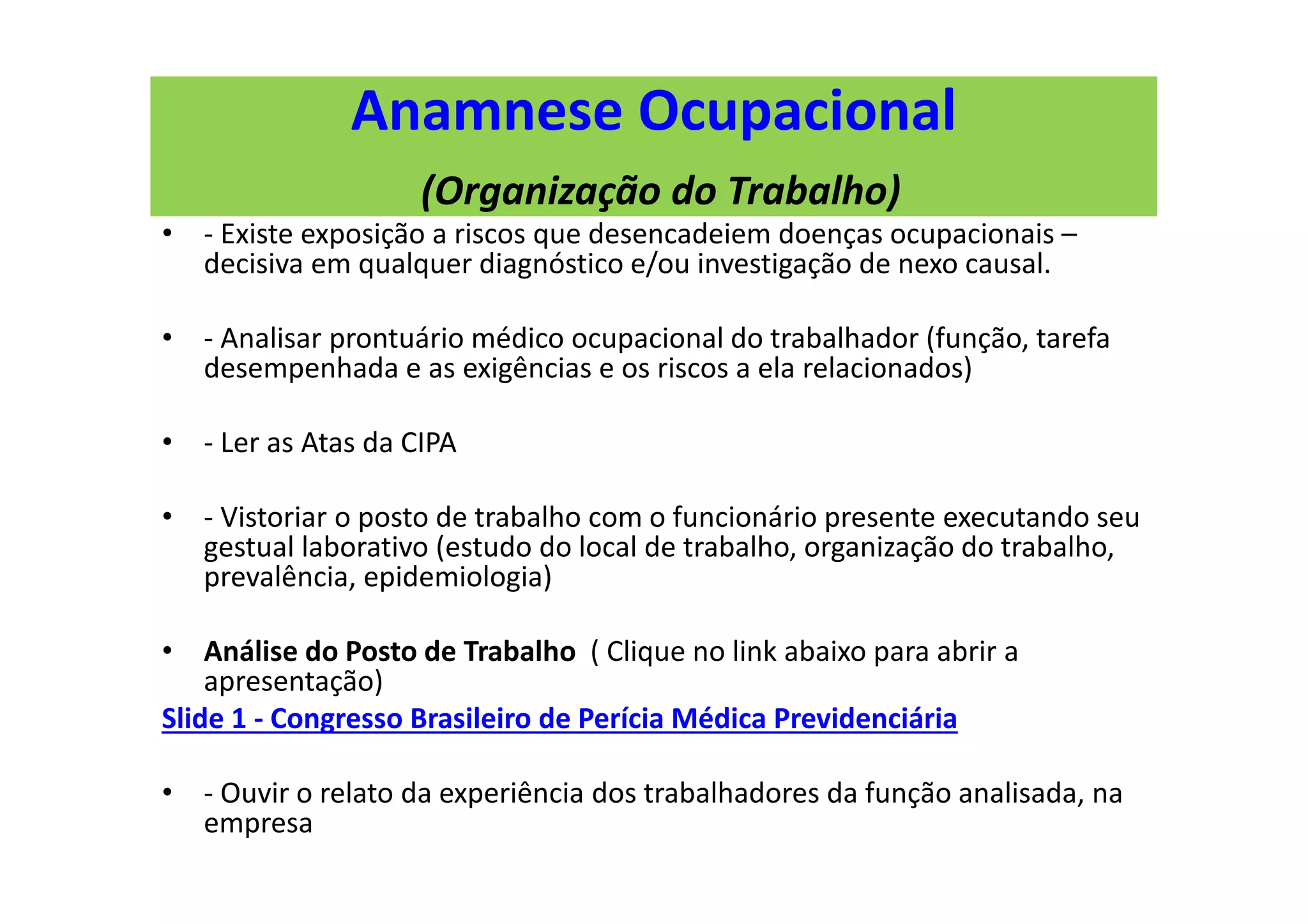 Anamnese Ocupacional
(Organização do Trabalho)
• - Existe exposição a riscos que desencadeiem doenças ocupacionais –
decisiva em qualquer diagnóstico e/ou investigação de nexo causal.
• - Analisar prontuário médico ocupacional do trabalhador (função, tarefa
desempenhada e as exigências e os riscos a ela relacionados)
• - Ler as Atas da CIPA
• - Vistoriar o posto de trabalho com o funcionário presente executando seu
gestual laborativo (estudo do local de trabalho, organização do trabalho,
prevalência, epidemiologia)
• Análise do Posto de Trabalho ( Clique no link abaixo para abrir a
apresentação)
Slide 1 - Congresso Brasileiro de Perícia Médica Previdenciária
• - Ouvir o relato da experiência dos trabalhadores da função analisada, na
empresa
 