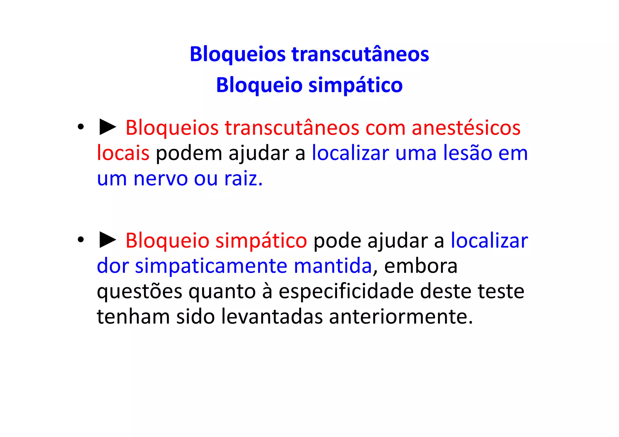 Bloqueios transcutâneos
Bloqueio simpático
• ► Bloqueios transcutâneos com anestésicos
locais podem ajudar a localizar uma lesão em
um nervo ou raiz.
• ► Bloqueio simpático pode ajudar a localizar
dor simpaticamente mantida, embora
questões quanto à especificidade deste teste
tenham sido levantadas anteriormente.
 